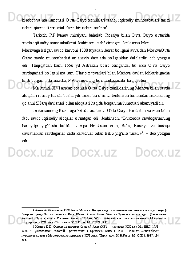   4
hisobot  va  ma`lumotlari  O`rta   Osiyo  xonliklari   tashqi  iqtisodiy  munosabatlari  tarixi
uchun qimmatli material ekani biz uchun muhim 4
 
Tarixchi   P.P.Ivanov   missiyani   baholab,   Rossiya   bilan   O`rta   Osiyo   o`rtasida
savdo-iqtisodiy munosabatlarni Jenkinson kashf etmagan. Jenkinson bilan 
Moskvaga kelgan savdo karvoni 1000 tuyadan iborat bo`lgani avvaldan MoskvaO`rta
Osiyo   savdo   munosabatlari   an`anaviy   darajada   bo`lganidan   dalolatdir,   deb   yozgan
edi 5
.   Haqiqatdan   ham,   1556   yil   Astraxan   bosib   olinganda,   bu   erda   O`rta   Osiyo
savdogarlari bo`lgani ma`lum. Ular o`z tovarlari bilan Moskva davlati ichkarisigacha
kirib borgan. Fikrimizcha, P.P.Ivanovning bu mulohazasida  haqiqat bor. 
Ma`lumki, XVI asrdan boshlab O`rta Osiyo xonliklarining Moskva bilan savdo
aloqalari rasmiy tus ola boshlaydi. Bizni bu o`rinda Jenkinson tomonidan Buxoroning
qo`shni SHarq davlatlari bilan aloqalari haqida bergan ma`lumotlari ahamiyatlidir.  
Jenkinsonning Buxoroga kelishi arafasida O`rta Osiyo Hindiston va eron bilan
faol   savdo   iqtisodiy   aloqalar   o`rnatgan   edi.   Jenkinson,   “Buxoroda   savdogarlarning
har   yilgi   yig‘ilishi   bo`lib,   u   erga   Hindiston   eron,   Balx,   Rossiya   va   boshqa
davlatlardan   savdogarlar   katta   karvonlar   bilan   kelib   yig‘ilib   turadi» 6
,   –   deb   yozgan
edi. 
 
 
 
 
 
 
4   Антоний   Женкинсон  1558  йилда   Моквага   Лондон   савдо   компаниясининг   вакили   сифатида   ташриф
буюрган ,   ҳамда   Россия   подшоси   Иван   IV нинг   ёрлиғи   билан   Хива   ва   Бухорога   келган   эди :     Дженкинсон
Антоний .   Путешествие   в   Среднюю   Азию   в   1558   —1560   гг.   //Английские   путешественники   в   Московском
государстве в ХУ1 веке. /Пер. с англ. Ю.В.Готье. М.: ОГИЗ. 1937. 
5   Иванов  П.П.  Очерки  по истории  Средней  Азии  (ХУ1  —  середина  XIX  вв.).  М.:   ИВЛ.  1958.
С.76.   6
    Дженкинсон   Антоний.   Путешествие   в   Среднюю   Азию   в   1558   —1560   гг.   //Английские
путешественники в Московском государстве в ХУ1 веке. /Пер. с англ. Ю.В.Готье. М.: ОГИЗ. 1937. 184
бет. 
4  
  