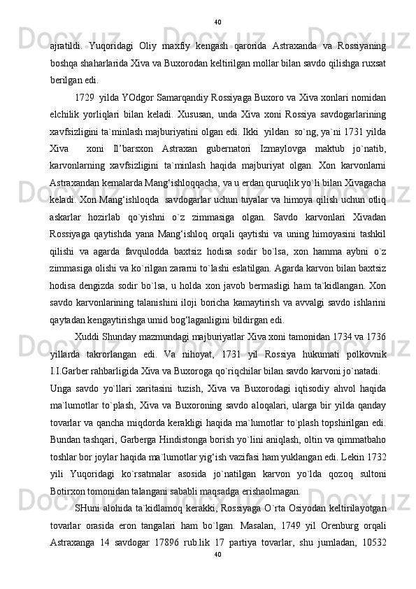   40
ajratildi.   Yuqoridagi   Oliy   maxfiy   kengash   qarorida   Astraxanda   va   Rossiyaning
boshqa shaharlarida Xiva va Buxorodan keltirilgan mollar bilan savdo qilishga ruxsat
berilgan edi. 
1729 yilda YOdgor Samarqandiy Rossiyaga Buxoro va Xiva xonlari nomidan
elchilik   yorliqlari   bilan   keladi.   Xususan,   unda   Xiva   xoni   Rossiya   savdogarlarining
xavfsizligini ta`minlash majburiyatini olgan edi. Ikki  yildan  so`ng, ya`ni 1731 yilda
Xiva     xoni   Il’barsxon   Astraxan   gubernatori   Izmaylovga   maktub   jo`natib,
karvonlarning   xavfsizligini   ta`minlash   haqida   majburiyat   olgan.   Xon   karvonlarni
Astraxandan kemalarda Mang‘ishloqqacha, va u erdan quruqlik yo`li bilan Xivagacha
keladi. Xon Mang‘ishloqda   savdogarlar uchun tuyalar va himoya qilish uchun otliq
askarlar   hozirlab   qo`yishni   o`z   zimmasiga   olgan.   Savdo   karvonlari   Xivadan
Rossiyaga   qaytishda   yana   Mang‘ishloq   orqali   qaytishi   va   uning   himoyasini   tashkil
qilishi   va   agarda   favqulodda   baxtsiz   hodisa   sodir   bo`lsa,   xon   hamma   aybni   o`z
zimmasiga olishi va ko`rilgan zararni to`lashi eslatilgan. Agarda karvon bilan baxtsiz
hodisa   dengizda   sodir   bo`lsa,   u   holda   xon   javob   bermasligi   ham   ta`kidlangan.   Xon
savdo karvonlarining talanishini  iloji  boricha  kamaytirish  va avvalgi  savdo  ishlarini
qaytadan kengaytirishga umid bog‘laganligini bildirgan edi. 
Xuddi Shunday mazmundagi majburiyatlar Xiva xoni tamonidan 1734 va 1736
yillarda   takrorlangan   edi.   Va   nihoyat,   1731   yil   Rossiya   hukumati   polkovnik
I.I.Garber rahbarligida Xiva va Buxoroga qo`riqchilar bilan savdo karvoni jo`natadi. 
Unga   savdo   yo`llari   xaritasini   tuzish,   Xiva   va   Buxorodagi   iqtisodiy   ahvol   haqida
ma`lumotlar   to`plash,   Xiva   va   Buxoroning   savdo   aloqalari,   ularga   bir   yilda   qanday
tovarlar va qancha miqdorda kerakligi haqida ma`lumotlar to`plash topshirilgan edi.
Bundan tashqari, Garberga Hindistonga borish yo`lini aniqlash, oltin va qimmatbaho
toshlar bor joylar haqida ma`lumotlar yig‘ish vazifasi ham yuklangan edi. Lekin 1732
yili   Yuqoridagi   ko`rsatmalar   asosida   jo`natilgan   karvon   yo`lda   qozoq   sultoni
Botirxon tomonidan talangani sababli maqsadga erishaolmagan. 
SHuni alohida ta`kidlamoq kerakki, Rossiyaga  O`rta Osiyodan keltirilayotgan
tovarlar   orasida   eron   tangalari   ham   bo`lgan.   Masalan,   1749   yil   Orenburg   orqali
Astraxanga   14   savdogar   17896   rub.lik   17   partiya   tovarlar,   shu   jumladan,   10532
40  
  