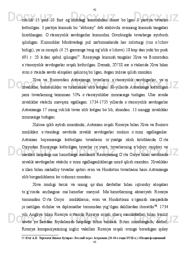   41
rub.lik   15   pud   10   funt   og‘irlikdagi   kumushdan   iborat   bo`lgan   3   partiya   tovarlar
keltirilgan. 3 partiya kumush bu “abbosiy” deb ataluvchi eronning kumush tangalari
hisoblangan.   O`rtasoiyolik   savdogarlar   kumushni   Orenburgda   tovarlarga   ayirbosh
qilishgan.   Kumushlar   Moskvadagi   pul   zarbxonalarida   har   zolotnigi   (rus   o`lchov
birligi), ya`ni misqoli (4.25 grammga teng og‘irlik o`lchovi) 18 kop.dan yoki bir pudi
691   r.   20   k.dan   qabul   qilingan 55
.   Rossiyaga   kumush   tangalar   Xiva   va   Buxorodan
o`rtaosiyolik savdogarlar orqali keltirilgan. Demak, XVIII asr o`rtalarida Xiva bilan
eron o`rtasida savdo aloqalari qalinroq bo`lgan, degan xulosa qilish mumkin. 
Xiva   va   Buxorodan   Astraxanga   tovarlarni   o`rtaosiyolik   savdogarlar,   ya`ni
xivaliklar, buxoroliklar va turkmanlar olib kelgan. 30-yillarda Astraxanga keltirilgan
jami   tovarlarning   taxminan   51%   o`rtaosiyoliklar   zimmasiga   tushgan.   Ular   orsida
xivaliklar   etakchi   mavqeni   egallagan.   1734-1735   yillarda   o`rtaosiyolik   savdogarlar
Astraxanga 17 ming rub.lik tovar  olib kelgan bo`lib, shundan   13 minggi  xivaliklar
zimmasiga tushgan. 
Xulosa qilib aytish mumkinki, Astraxan orqali  Rossiya  bilan Xiva va Buxoro
xonliklari   o`rtasidagi   savdoda   xivalik   savdogarlar   muhim   o`rinni   egallaganlar.
Astraxan   bojxonasiga   keltirilgan   tovarlarni   ro`yxatga   olish   kitoblarida   O`rta
Osiyodan   Rossiyaga   keltirilgan   tovarlar   ro`yxati,   tovarlarning   o`lchov   miqdori   va
narxlari   haqidagi  ma`lumotlarga  asoslanib   Rossiyaning   O`rta Osiyo  bilan  savdosida
xivalik savdogarlar etakchi o`rinni egallaganliklariga umid qilish mumkin. Xivaliklar
o`zlari   bilan   mahalliy   tovarlar   qatori   eron   va   Hindiston   tovarlarini   ham   Astraxanga
olib borganliklarini ko`rishimiz mumkin. 
Xiva   xonligi   tarixi   va   uning   qo`shni   davlatlar   bilan   iqtisodiy   aloqalari
to`g‘risida   anchagina   ma`lumotlar   mavjud.   Ma`lumotlarning   aksariyati   Rossiya
tomonidan   O`rta   Osiyo     xonliklarini,   eron   va   Hindistonni   o`rganish   maqsadida
jo`natilgan   elchilar   va   diplomatlar   tomonidan   yig‘ilgan   dalillardan   iboratdir 78
.   1734
yili   Angliya   bilan   Rossiya   o`rtasida   Rossiya   orqali   sharq   mamlakatlari   bilan   tranzit
savdo   yo`llaridan   foydalanish   haqidagi   bitim   tuziladi.   Bitim   imzolangach,   darhol,
Rossiya   kompaniyasining   ingliz   vakillari   Rossiya   orqali   eronga   boradigan   qulay
55  Юхт А.И. Торговля Хивы и Бухары с Россией через Астрахань (20-40-е годы XVIII в.) //Позднефеодальный 
41  
  