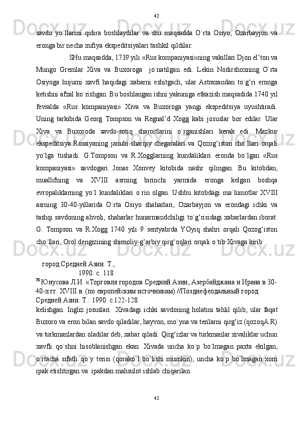   42
savdo   yo`llarini   qidira   boshlaydilar   va   shu   maqsadda   O`rta   Osiyo,   Ozarbayjon   va
eronga bir necha xufiya ekspeditsiyalari tashkil qildilar.  
SHu maqsadda, 1739 yili «Rus kompaniyasi»ning vakillari Djon el’ton va 
Mungo   Gremlar   Xiva   va   Buxoroga     jo`natilgan   edi.   Lekin   Nodirshoxning   O`rta
Osiyoga   hujumi   xavfi   haqidagi   xabarni   eshitgach,   ular   Astraxandan   to`g‘ri   eronga
ketishni afzal ko`rishgan. Bu boshlangan ishni yakuniga etkazish maqsadida 1740 yil
fevralda   «Rus   kompaniyasi»   Xiva   va   Buxoroga   yangi   ekspeditsiya   uyushtiradi.
Uning   tarkibida   Georg   Tompson   va   Regnal’d   Xogg   kabi   josuslar   bor   edilar.   Ular
Xiva   va   Buxoroda   savdo-sotiq   sharoitlarini   o`rganishlari   kerak   edi.   Mazkur
ekspeditsiya   Rossiyaning   janubi-sharqiy   chegaralari   va   Qozog‘iston   cho`llari   orqali
yo`lga   tushadi.   G.Tompson   va   R.Xogglarning   kundaliklari   eronda   bo`lgan   «Rus
kompaniyasi»   savdogari   Jonas   Xonvey   kitobida   nashr   qilingan.   Bu   kitobdan,
muallifning   va   XVIII   asrning   birinchi   yarmida   eronga   kelgan   boshqa
evropaliklarning   yo`l   kundaliklari   o`rin   olgan.   Ushbu   kitobdagi   ma`lumotlar   XVIII
asrning   30-40-yillarida   O`rta   Osiyo   shaharlari,   Ozarbayjon   va   erondagi   ichki   va
tashqi savdoning ahvoli, shaharlar hunarmandchiligi to`g‘risidagi xabarlardan iborat.
G.   Tompson   va   R.Xogg   1740   yili   9   sentyabrda   YOyiq   shahri   orqali   Qozog‘iston
cho`llari, Orol dengizining shimoliy-g‘arbiy qirg‘oqlari orqali o`tib Xivaga kirib 
город Средней Азии. Т.,
1990. с. 118. 
78
 Юнусова Л.И  «Торговля городов Средний Азии, Азербайджана и Ирана в 30-
40-х гг. XVIII в. (по европейским источникам) //Позднефеодальный город 
Средней Азии. Т.: 1990. с.122-128.  
kelishgan.   Ingliz   josuslari     Xivadagi   ichki   savdoning   holatini   tahlil   qilib,   ular   faqat
Buxoro va eron bilan savdo qiladilar, hayvon, mo`yna va terilarni qirg‘iz (qozoqA.R)
va turkmanlardan oladilar deb, xabar qiladi. Qirg‘izlar va turkmanlar xivaliklar uchun
xavfli   qo`shni   hisoblanishgan   ekan.   Xivada   uncha   ko`p   bo`lmagan   paxta   ekilgan,
o`rtacha   sifatli   qo`y   terisi   (qorako`l   bo`lishi   mumkin),   uncha   ko`p   bo`lmagan   xom
ipak etishtirgan va  ipakdan mahsulot ishlab chiqarilan. 
42  
  