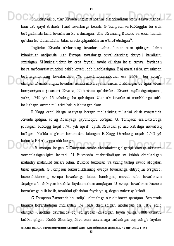   43
Shunday   qilib,   ular   Xivada   ingliz   sanoatini   qiziqtiradigan   xom   ashyo   manbai
kam   deb   qayd   etishadi.   Hind   tovarlariga   kelsak,   G.Tompson   va   R.Xogglar   bu   erda
bo`lganlarida  hind  tovarlarini  ko`rishmagan.  Ular   Xivaning  Buxoro  va  eron,  hamda
qo`shni ko`chmanchilar bilan savdo qilganliklarini e`tirof etishgan 56
. 
Inglizlar   Xivada   o`zlarining   tovarlari   uchun   bozor   ham   qidirgan,   lekin
izlanishlar   natijasida   ular   Evropa   tovarlariga   xivaliklarning   ehtiyoji   kamligini
sezishgan.   SHuning   uchun   bu   erda   foydali   savdo   qilishga   ko`zi   etmay,   foydadan
ko`ra sarf-xarajat miqdori oshib ketadi, deb hisoblashgan. Boj masalasida, musulmon
bo`lmaganlarning   tovarlaridan   5%,   musulmonlarnikidan   esa   2,5%     boj   solig‘i
olingan. Demak, ingliz tovarlari uchun imkoniyatlar ancha cheklangan bo`lgan. «Rus
kompaniyasi»   josuslari   Xivada,   Nodirshox   qo`shinlari   Xivani   egallashganigacha,
ya`ni,   1740   yili   15   dekabrgacha   qolishgan.   Ular   o`z   tovarlarini   eronliklarga   sotib
bo`lishgan, ammo pullarini hali olishmagan ekan. 
R.Xogg   eronliklarga   nasiyaga   bergan   mollarining   pullarini   olish   maqsadida
Xivada   qolgan,   so`ng   Rossiyaga   qaytmoqchi   bo`lgan.   G.   Tompson   esa   Buxoroga
jo`nagan.   R.Xogg   faqat   1741   yili   aprel’   oyida   Xivadan   jo`nab   ketishga   muvaffaq
bo`lgan.   Yo`lda   o`g‘rilar   tomonidan   talangan   R.Xogg   Orenburg   orqali   1742   yil
bahorda Peterburgga etib borgan. 
    Buxoroga   kelgan   G.Tompson   savdo   aloqalarining   ilgarigi   davrga   nisbatan
yomonlashganligini   ko`radi.   U   Buxoroda   etishtiriladigan   va   ishlab   chiqiladigan
mahalliy   mahsulot   turlari   bilan,   Buxoro   bozorlari   va   uning   tashqi   savdo   aloqalari
bilan   qiziqadi.   G.Tompson   buxoroliklarning   evropa   tovarlariga   ehtiyojini   o`rganib,
buxoroliklarning   evropa   tovarlariga   talabi   kamligini,   movut   kabi   tovarlardan
faqatgina bosh kiyim tikishda foydalanishini aniqlagan. U evropa tovarlarini Buxoro
bozorlariga olib kelib, tavakkal qilishdan foyda yo`q, degan xulosaga keladi. 
G.Tompson Buxoroda boj solig‘i olinishiga  o`z e`tiborini qaratgan. Buxoroda
hamma   keltiriladigan   mollardan   1%,   olib   chiqiladigan   mollardan   esa   10%   soliq
olingan.   Tinchlik   davrlarida   boj   solig‘idan   keladigan   foyda   yiliga   1000   dukatni
tashkil   qilgan.   Xuddi   Shunday,   Xiva   xoni   xazinasiga   tushadigan   boj   solig‘i   foydasi
56  Юнусова Л.И  «Торговля городов Средний Азии, Азербайджана и Ирана в 30-40-х гг. XVIII в. (по 
43  
  