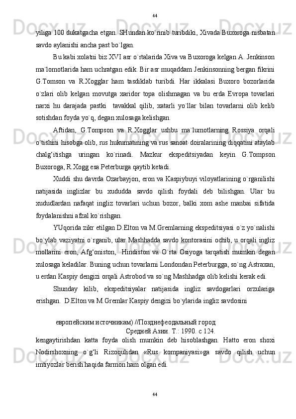   44
yiliga 100 dukatgacha etgan. SHundan ko`rinib turibdiki, Xivada Buxoroga nisbatan
savdo aylanishi ancha past bo`lgan. 
Bu kabi xolatni biz XVI asr o`rtalarida Xiva va Buxoroga kelgan A. Jenkinson
ma`lomotlarida ham uchratgan edik. Bir asr muqaddam Jenkinsonning bergan fikrini
G.Tomson   va   R.Xogglar   ham   tasdiklab   turibdi.   Har   ikkalasi   Buxoro   bozorlarida
o`zlari   olib   kelgan   movutga   xaridor   topa   olishmagan   va   bu   erda   Evropa   tovarlari
narxi   hu   darajada   pastki     tavakkal   qilib,   xatarli   yo`llar   bilan   tovarlarni   olib   kelib
sotishdan foyda yo`q, degan xulosaga kelishgan. 
Aftidan,   G.Tompson   va   R.Xogglar   ushbu   ma`lumotlarning   Rossiya   orqali
o`tishini hisobga olib, rus hukumatining va rus sanoat doiralarining diqqatini ataylab
chalg‘itishga   uringan   ko`rinadi.   Mazkur   ekspeditsiyadan   keyin   G.Tompson
Buxoroga, R.Xogg esa Peterburga qaytib ketadi. 
Xuddi shu davrda Ozarbayjon, eron va Kaspiybuyi viloyatlarining o`rganilishi
natijasida   inglizlar   bu   xududda   savdo   qilish   foydali   deb   bilishgan.   Ular   bu
xududlardan   nafaqat   ingliz   tovarlari   uchun   bozor,   balki   xom   ashe   manbai   sifatida
foydalanishni afzal ko`rishgan. 
YUqorida zikr etilgan D.Elton va M.Gremlarning ekspeditsiyasi o`z yo`nalishi
bo`ylab vaziyatni  o`rganib, ular Mashhadda  savdo kontorasini  ochib, u orqali  ingliz
mollarini   eron,   Afg‘oniston,     Hindiston   va   O`rta   Osiyoga   tarqatish   mumkin   degan
xulosaga keladilar. Buning uchun tovarlarni Londondan Peterburgga, so`ng Astraxan,
u erdan Kaspiy dengizi orqali Astrobod va so`ng Mashhadga olib kelishi kerak edi. 
Shunday   kilib,   ekspeditsiyalar   natijasida   ingliz   savdogarlari   orzulariga
erishgan.  D.Elton va M.Gremlar Kaspiy dengizi bo`ylarida ingliz savdosini 
европейским источникам) //Позднефеодальный город
Средней Азии. Т.: 1990. с 124. 
kengaytirishdan   katta   foyda   olish   mumkin   deb   hisoblashgan.   Hatto   eron   shoxi
Nodirshoxning   o`g‘li   Rizoqulidan   «Rus   kompaniyasi»ga   savdo   qilish   uchun
imtiyozlar berish haqida farmon ham olgan edi. 
44  
  