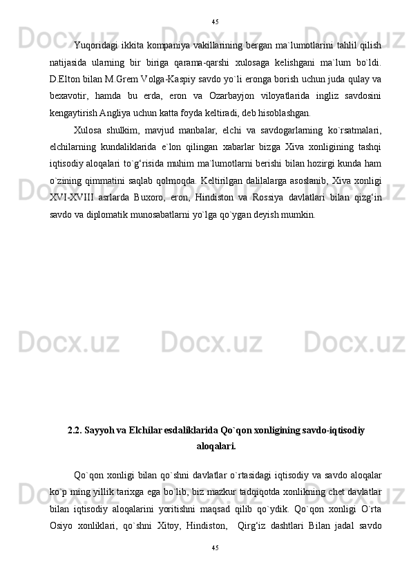   45
Yuqoridagi  ikkita kompaniya  vakillarining bergan ma`lumotlarini  tahlil  qilish
natijasida   ularning   bir   biriga   qarama-qarshi   xulosaga   kelishgani   ma`lum   bo`ldi.
D.Elton bilan M.Grem Volga-Kaspiy savdo yo`li eronga borish uchun juda qulay va
bexavotir,   hamda   bu   erda,   eron   va   Ozarbayjon   viloyatlarida   ingliz   savdosini
kengaytirish Angliya uchun katta foyda keltiradi, deb hisoblashgan. 
Xulosa   shulkim,   mavjud   manbalar,   elchi   va   savdogarlarning   ko`rsatmalari,
elchilarning   kundaliklarida   e`lon   qilingan   xabarlar   bizga   Xiva   xonligining   tashqi
iqtisodiy aloqalari to`g‘risida muhim ma`lumotlarni berishi bilan hozirgi kunda ham
o`zining  qimmatini  saqlab  qolmoqda.  Keltirilgan  dalilalarga asoslanib,   Xiva  xonligi
XVI-XVIII   asrlarda   Buxoro,   eron,   Hindiston   va   Rossiya   davlatlari   bilan   qizg‘in
savdo va diplomatik munosabatlarni yo`lga qo`ygan deyish mumkin. 
 
 
 
 
 
 
 
 
 
 
 
 
2.2. Sayyoh va Elchilar esdaliklarida Qo`qon xonligining savdo-iqtisodiy
aloqalari. 
 
Qo`qon  xonligi  bilan  qo`shni  davlatlar   o`rtasidagi   iqtisodiy va  savdo  aloqalar
ko`p ming yillik tarixga ega bo`lib, biz mazkur tadqiqotda xonlikning chet davlatlar
bilan   iqtisodiy   aloqalarini   yoritishni   maqsad   qilib   qo`ydik.   Qo`qon   xonligi   O`rta
Osiyo   xonliklari,   qo`shni   Xitoy,   Hindiston,     Qirg‘iz   dashtlari   Bilan   jadal   savdo
45  
  