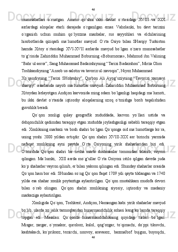   46
munosabatlari   o`rnatgan.   Ammo   qo`shni   ikki   davlat   o`rtasidagi   XVIII   va   XIX
asrlardagi   aloqalar   etarli   darajada   o`rganilgan   emas.   Vaholanki,   bu   davr   tarixini
o`rganish   uchun   muhim   qo`lyozma   manbalar,   rus   sayyohlari   va   elchilarining
hisobotlarida   qiziqarli   ma`lumotlar   mavjud.   O`rta   Osiyo   bilan   SHarqiy   Turkiston
hamda   Xitoy   o`rtasidagi   XVI-XVII   asrlarda   mavjud   bo`lgan   o`zaro   munosabatlar
to`g‘risida   Zahiriddin   Muhammad   Boburning   «Boburnoma»,   Mahmud   ibn   Valining
“Bahr ul-asror”, Sang Muhammad Badaxshiyning “Tarixi Badaxshon”, Mirza Olim 
Toshkandiyning “Ansob us-salotin va tavorix ul-xavoqin”, Niyoz Muhammad 
Xo`qandiyning   “Tarixi   SHohruhiy”,   Qurbon   Ali   Ayog‘uziyning   “Tavorixi   xamsayi
sharqiy”   asarlarida   nayob   ma`lumotlar   mavjud.   Zahiriddin   Muhammad   Boburning
Xitoydan kelayotgan Andijon karvonida ming odam bo`lganligi haqidagi ma`lumoti,
bu   ikki   davlat   o`rtasida   iqtisodiy   aloqalarning   uzoq   o`tmishga   borib   taqalishidan
guvohlik beradi.   
Qo`qon   xonligi   qulay   geografik   xududdada,   karvon   yo`llari   ustida   va
dehqonchilik qadimdan taraqqiy etgan xududda joylashganligi sababli taraqqiy etgan
edi. Xonlikning markazi va bosh shahri bo`lgan Qo`qonga oid ma`lumotlarga ko`ra,
uning   yoshi   2000   yildan   ortiqdir.   Qo`qon   shahri   XVIII-XIX   asr   birinchi   yarmida
nafaqat   xonlikning   ayni   paytda   O`rta   Osiyoning   yirik   shaharlaridan   biri   edi.
O`tmishda   Qo`qon   shahri   bir   necha   marta   dushmanlar   tomonidan   talanib,   vayron
qilingan.   Ma`lumki,     XIII   asrda   mo`g‘ullar   O`rta   Osiyoni   istilo   qilgan   davrda   juda
ko`p shaharlar vayron qilinib, er bilan yakson qilingan edi. Shunday shaharlar orasida
Qo`qon ham bor edi. SHundan so`ng Qo`qon faqat 1709 yili qayta tiklangan va 1740
yilda esa  shahar  xonlik poytaxtiga aylantirilgan. Qo`qon mustahkam  mudofa devori
bilan   o`rab   olingan.   Qo`qon   shahri   xonlikning   siyosiy,   iqtisodiy   va   madaniy
markaziga aylantirilgan.  
Xonligida Qo`qon, Toshkent, Andijon, Namangan kabi yirik shaharlar mavjud
bo`lib, ularda xo`jalik tarmoqlaridan hunarmandchilik sohasi keng ko`lamda taraqqiy
topgan   edi.   Masalan:   Qo`qonda   hunarmandchilikning   quyidagi   turlari   bo`lgan.
Misgar,   zargar,   o`ymakor,   qurolsoz,   kulol,   qog‘ozgar,   to`qimachi,   do`ppi   tikuvchi,
kashtakach,   ko`priksoz,   temirchi,   nonvoy,   aravasoz,     baxmalbof.   bujgun,   buyoqchi,
46  
  