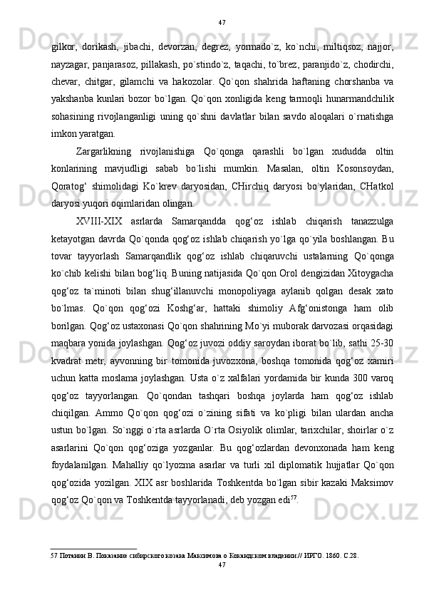   47
gilkor,   dorikash,   jibachi,   devorzan,   degrez,   yormado`z,   ko`nchi,   miltiqsoz,   najjor,
nayzagar, panjarasoz, pillakash, po`stindo`z, taqachi, to`brez, paranjido`z, chodirchi,
chevar,   chitgar,   gilamchi   va   hakozolar.   Qo`qon   shahrida   haftaning   chorshanba   va
yakshanba  kunlari  bozor  bo`lgan. Qo`qon xonligida keng  tarmoqli  hunarmandchilik
sohasining   rivojlanganligi   uning   qo`shni   davlatlar   bilan   savdo   aloqalari   o`rnatishga
imkon yaratgan. 
Zargarlikning   rivojlanishiga   Qo`qonga   qarashli   bo`lgan   xududda   oltin
konlarining   mavjudligi   sabab   bo`lishi   mumkin.   Masalan,   oltin   Kosonsoydan,
Qoratog‘   shimolidagi   Ko`krev   daryosidan,   CHirchiq   daryosi   bo`ylaridan,   CHatkol
daryosi yuqori oqimlaridan olingan. 
XVIII-XIX   asrlarda   Samarqandda   qog‘oz   ishlab   chiqarish   tanazzulga
ketayotgan davrda Qo`qonda qog‘oz ishlab chiqarish yo`lga qo`yila boshlangan. Bu
tovar   tayyorlash   Samarqandlik   qog‘oz   ishlab   chiqaruvchi   ustalarning   Qo`qonga
ko`chib kelishi bilan bog‘liq. Buning natijasida Qo`qon Orol dengizidan Xitoygacha
qog‘oz   ta`minoti   bilan   shug‘illanuvchi   monopoliyaga   aylanib   qolgan   desak   xato
bo`lmas.   Qo`qon   qog‘ozi   Koshg‘ar,   hattaki   shimoliy   Afg‘onistonga   ham   olib
borilgan. Qog‘oz ustaxonasi Qo`qon shahrining Mo`yi muborak darvozasi orqasidagi
maqbara yonida joylashgan. Qog‘oz juvozi oddiy saroydan iborat bo`lib, sathi 25-30
kvadrat   metr,   ayvonning   bir   tomonida   juvozxona,   boshqa   tomonida   qog‘oz   xamiri
uchun katta moslama joylashgan. Usta o`z xalfalari yordamida bir kunda 300 varoq
qog‘oz   tayyorlangan.   Qo`qondan   tashqari   boshqa   joylarda   ham   qog‘oz   ishlab
chiqilgan.   Ammo   Qo`qon   qog‘ozi   o`zining   sifati   va   ko`pligi   bilan   ulardan   ancha
ustun bo`lgan. So`nggi o`rta asrlarda O`rta Osiyolik olimlar, tarixchilar, shoirlar o`z
asarlarini   Qo`qon   qog‘oziga   yozganlar.   Bu   qog‘ozlardan   devonxonada   ham   keng
foydalanilgan.   Mahalliy   qo`lyozma   asarlar   va   turli   xil   diplomatik   hujjatlar   Qo`qon
qog‘ozida  yozilgan.  XIX  asr   boshlarida  Toshkentda  bo`lgan sibir   kazaki   Maksimov
qog‘oz Qo`qon va Toshkentda tayyorlanadi, deb yozgan edi 57
.  
57  Потанин В. Показание сибирского козака Максимова о Кокандском владении.// ИРГО. 1860. С.28. 
47  
  