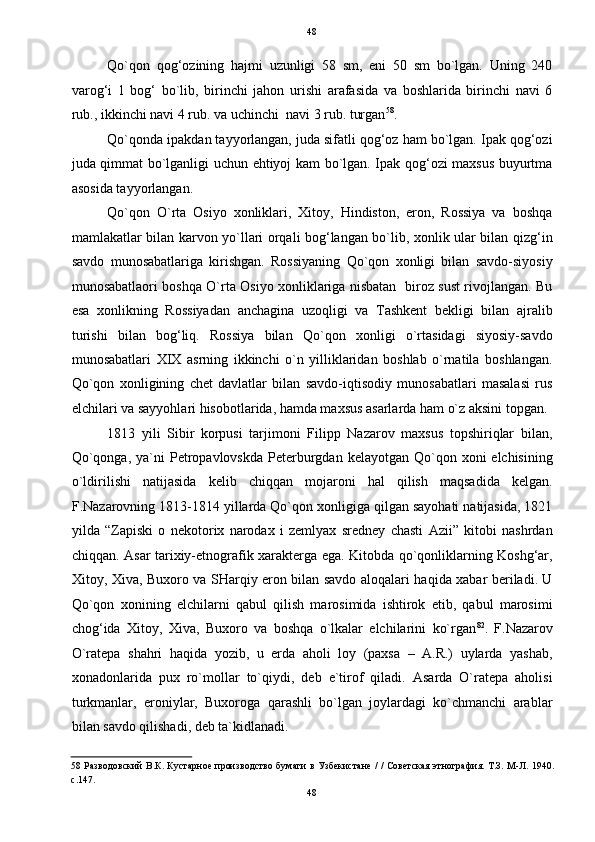48
Qo`qon   qog‘ozining   hajmi   uzunligi   58   sm,   eni   50   sm   bo`lgan.   Uning   240
varog‘i   1   bog‘   bo`lib,   birinchi   jahon   urishi   arafasida   va   boshlarida   birinchi   navi   6
rub., ikkinchi navi 4 rub. va uchinchi  navi 3 rub. turgan 58
.  
Qo`qonda ipakdan tayyorlangan, juda sifatli qog‘oz ham bo`lgan. Ipak qog‘ozi
juda qimmat bo`lganligi uchun ehtiyoj kam bo`lgan. Ipak qog‘ozi maxsus buyurtma
asosida tayyorlangan. 
Qo`qon   O`rta   Osiyo   xonliklari,   Xitoy,   Hindiston,   eron,   Rossiya   va   boshqa
mamlakatlar bilan karvon yo`llari orqali bog‘langan bo`lib, xonlik ular bilan qizg‘in
savdo   munosabatlariga   kirishgan.   Rossiyaning   Qo`qon   xonligi   bilan   savdo-siyosiy
munosabatlaori boshqa O`rta Osiyo xonliklariga nisbatan   biroz sust rivojlangan. Bu
esa   xonlikning   Rossiyadan   anchagina   uzoqligi   va   Tashkent   bekligi   bilan   ajralib
turishi   bilan   bog‘liq.   Rossiya   bilan   Qo`qon   xonligi   o`rtasidagi   siyosiy-savdo
munosabatlari   XIX   asrning   ikkinchi   o`n   yilliklaridan   boshlab   o`rnatila   boshlangan.
Qo`qon   xonligining   chet   davlatlar   bilan   savdo-iqtisodiy   munosabatlari   masalasi   rus
elchilari va sayyohlari hisobotlarida, hamda maxsus asarlarda ham o`z aksini topgan. 
1813   yili   Sibir   korpusi   tarjimoni   Filipp   Nazarov   maxsus   topshiriqlar   bilan,
Qo`qonga,  ya`ni  Petropavlovskda  Peterburgdan  kelayotgan  Qo`qon  xoni  elchisining
o`ldirilishi   natijasida   kelib   chiqqan   mojaroni   hal   qilish   maqsadida   kelgan.
F.Nazarovning 1813-1814 yillarda Qo`qon xonligiga qilgan sayohati natijasida, 1821
yilda   “Zapiski   o   nekotorix   narodax   i   zemlyax   sredney   chasti   Azii”   kitobi   nashrdan
chiqqan. Asar tarixiy-etnografik xarakterga ega. Kitobda qo`qonliklarning Koshg‘ar,
Xitoy, Xiva, Buxoro va SHarqiy eron bilan savdo aloqalari haqida xabar beriladi. U
Qo`qon   xonining   elchilarni   qabul   qilish   marosimida   ishtirok   etib,   qabul   marosimi
chog‘ida   Xitoy,   Xiva,   Buxoro   va   boshqa   o`lkalar   elchilarini   ko`rgan 82
.   F.Nazarov
O`ratepa   shahri   haqida   yozib,   u   erda   aholi   loy   (paxsa   –   A.R.)   uylarda   yashab,
xonadonlarida   pux   ro`mollar   to`qiydi,   deb   e`tirof   qiladi.   Asarda   O`ratepa   aholisi
turkmanlar,   eroniylar,   Buxoroga   qarashli   bo`lgan   joylardagi   ko`chmanchi   arablar
bilan savdo qilishadi, deb ta`kidlanadi. 
58   Разводовский В.К. Кустарное производство бумаги в Узбекистане / / Советская этнография. Т.З. М-Л. 1940.
с.147.     
48