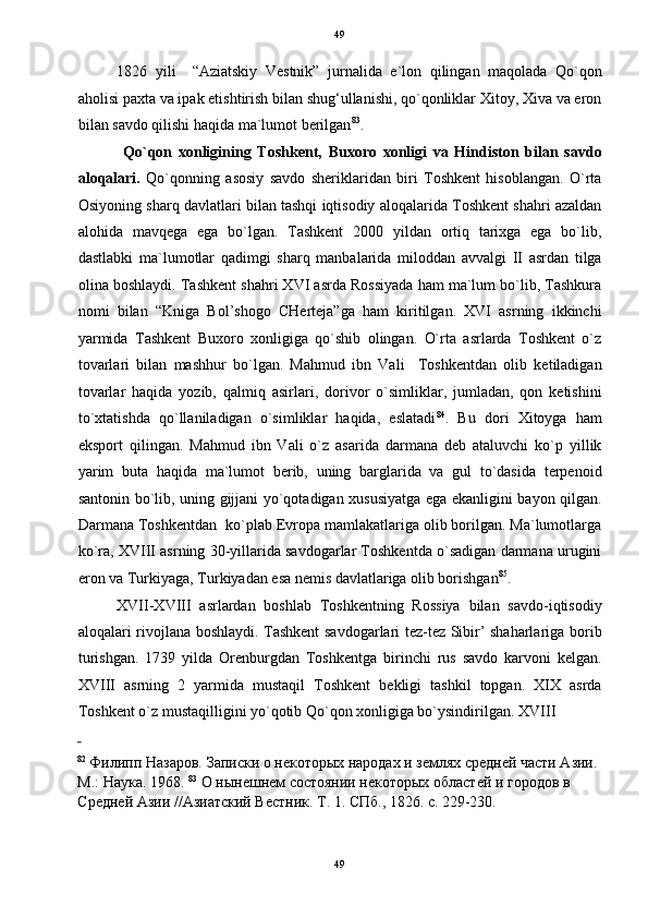 49
1826   yili     “Aziatskiy   Vestnik”   jurnalida   e`lon   qilingan   maqolada   Qo`qon
aholisi paxta va ipak etishtirish bilan shug‘ullanishi, qo`qonliklar Xitoy, Xiva va eron
bilan savdo qilishi haqida ma`lumot berilgan 83
.  
  Qo`qon   xonligining   Toshkent,   Buxoro   xonligi   va   Hindiston   bilan   savdo
aloqalari.   Qo`qonning   asosiy   savdo   sheriklaridan   biri   Toshkent   hisoblangan.   O`rta
Osiyoning sharq davlatlari bilan tashqi iqtisodiy aloqalarida Toshkent shahri azaldan
alohida   mavqega   ega   bo`lgan.   Tashkent   2000   yildan   ortiq   tarixga   ega   bo`lib,
dastlabki   ma`lumotlar   qadimgi   sharq   manbalarida   miloddan   avvalgi   II   asrdan   tilga
olina boshlaydi. Tashkent shahri XVI asrda Rossiyada ham ma`lum bo`lib, Tashkura
nomi   bilan   “Kniga   Bol’shogo   CHerteja”ga   ham   kiritilgan.   XVI   asrning   ikkinchi
yarmida   Tashkent   Buxoro   xonligiga   qo`shib   olingan.   O`rta   asrlarda   Toshkent   o`z
tovarlari   bilan   mashhur   bo`lgan.   Mahmud   ibn   Vali     Toshkentdan   olib   ketiladigan
tovarlar   haqida   yozib,   qalmiq   asirlari,   dorivor   o`simliklar,   jumladan,   qon   ketishini
to`xtatishda   qo`llaniladigan   o`simliklar   haqida,   eslatadi 84
.   Bu   dori   Xitoyga   ham
eksport   qilingan.   Mahmud   ibn   Vali   o`z   asarida   darmana   deb   ataluvchi   ko`p   yillik
yarim   buta   haqida   ma`lumot   berib,   uning   barglarida   va   gul   to`dasida   terpenoid
santonin bo`lib, uning gijjani yo`qotadigan xususiyatga ega ekanligini bayon qilgan.
Darmana Toshkentdan  ko`plab Evropa mamlakatlariga olib borilgan. Ma`lumotlarga
ko`ra, XVIII asrning 30-yillarida savdogarlar Toshkentda o`sadigan darmana urugini
eron va Turkiyaga, Turkiyadan esa nemis davlatlariga olib borishgan 85
.  
XVII-XVIII   asrlardan   boshlab   Toshkentning   Rossiya   bilan   savdo-iqtisodiy
aloqalari rivojlana boshlaydi. Tashkent  savdogarlari tez-tez Sibir’ shaharlariga borib
turishgan.   1739   yilda   Orenburgdan   Toshkentga   birinchi   rus   savdo   karvoni   kelgan.
XVIII   asrning   2   yarmida   mustaqil   Toshkent   bekligi   tashkil   topgan.   XIX   asrda
Toshkent o`z mustaqilligini yo`qotib Qo`qon xonligiga bo`ysindirilgan.  XVIII 
 
82
 Филипп Назаров. Записки о некоторых народах и землях средней части Азии. 
М.: Наука. 1968.  83
 О нынешнем состоянии некоторых областей и городов в 
Средней Азии //Азиатский Вестник. Т. 1. СПб., 1826. с. 229-230. 
49