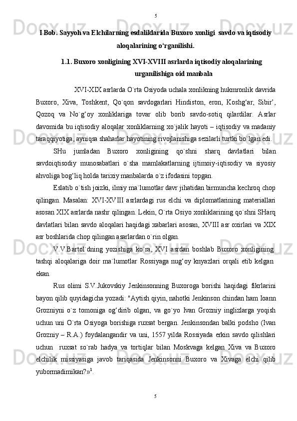   5
I Bob. Sayyoh va Elchilarning esdaliklarida Buxoro xonligi  savdo va iqtisodiy 
aloqalarining o‘rganilishi. 
1.1.   Buxoro xonligining XVI-XVIII asrlarda iqtisodiy aloqalarining 
urganilishiga oid manbala 
XVI-XIX asrlarda O`rta Osiyoda uchala xonlikning hukmronlik davrida 
Buxoro,   Xiva,   Toshkent,   Qo`qon   savdogarlari   Hindiston,   eron,   Koshg‘ar,   Sibir’,
Qozoq   va   No`g‘oy   xonliklariga   tovar   olib   borib   savdo-sotiq   qilardilar.   Asrlar
davomida bu iqtisodiy aloqalar xonliklarning xo`jalik hayoti – iqtisodiy va madaniy
taraqqiyotiga, ayniqsa shaharlar hayotining rivojlanishiga sezilarli turtki bo`lgan edi. 
SHu   jumladan   Buxoro   xonligining   qo`shni   sharq   davlatlari   bilan
savdoiqtisodiy   munosabatlari   o`sha   mamlakatlarning   ijtimoiy-iqtisodiy   va   siyosiy
ahvoliga bog‘liq holda tarixiy manbalarda o`z ifodasini topgan. 
Eslatib o`tish joizki, ilmiy ma`lumotlar davr jihatidan birmuncha kechroq chop
qilingan.   Masalan:   XVI-XVIII   asrlardagi   rus   elchi   va   diplomatlarining   materiallari
asosan XIX asrlarda nashr qilingan. Lekin, O`rta Osiyo xonliklarining qo`shni SHarq
davlatlari bilan savdo aloqalari haqidagi xabarlari asosan, XVIII asr oxirlari va XIX
asr boshlarida chop qilingan asarlardan o`rin olgan. 
V.V.Bartol`dning   yozishiga   ko`ra,   XVI   asrdan   boshlab   Buxoro   xonligining
tashqi   aloqalariga   doir   ma`lumotlar   Rossiyaga   nug‘oy   knyazlari   orqali   etib   kelgan
ekan. 
Rus   olimi   S.V.Jukovskiy   Jenkinsonning   Buxoroga   borishi   haqidagi   fikrlarini
bayon qilib quyidagicha yozadi: "Aytish qiyin, nahotki Jenkinson chindan ham Ioann
Grozniyni   o`z   tomoniga   og‘dirib   olgan,   va   go`yo   Ivan   Grozniy   inglizlarga   yoqish
uchun  uni   O`rta   Osiyoga   borishiga   ruxsat   bergan.   Jenkinsondan   balki   podsho   (Ivan
Grozniy – R.A.) foydalangandir  va uni, 1557 yilda Rossiyada  erkin savdo qilishlari
uchun     ruxsat   so`rab   hadya   va   tortiqlar   bilan   Moskvaga   kelgan   Xiva   va   Buxoro
elchilik   missiyasiga   javob   tariqasida   Jenkinsonni   Buxoro   va   Xivaga   elchi   qilib
yubormadimikan?» 1
.  
5  
  