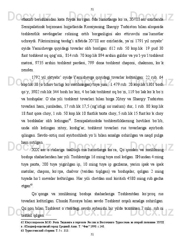   51
etkazib berishlaridan kata foyda ko`rgan. Ma`lumotlarga ko`ra, XVIII asr  oxirlarida
Semipalatinsk   bojxonasi   hujjatlarida   Rossiyaning   Sharqiy   Turkiston   bilan   aloqasida
toshkentlik   savdogarlar   rolining   ortib   borganligini   aks   ettiruvchi   ma`lumotlar
uchraydi. Fikrimizning tasdig‘i  sifatida XVIII  asr  oxirlarida, ya`ni  1791 yil  noyabr’
oyida   Yamishevga   quyidagi   tovarlar   olib   borilgan:   612   rub.   50   kop.lik     19   pud   30
funt toshkent oq qog‘ozi,  814 rub. 70 kop.lik 894 arshin guldor va yo`l-yo`l toshkent
matosi,   9735   arshin   toshkent   pardasi,   799   dona   toshkent   chaponi,   chakmon,   ko`k
zenden.  
1792  yil   oktyabr’   oyida  Yamishevga   quyidagi   tovarlar  keltirilgan:   22  rub.  64
kop.lik 38 (o`lchov birligi ko`rsatilmagan) tuya juni,  1.479 rub. 20 kop.lik 1301 bosh
qo`y, 3902 rub.lik 344 bosh ho`kiz, 4 bo`lak toshkent oq bo`zi, 119 bo`lak ko`k bo`z
va   boshqalar.   O`sha   yili   toshkent   tovarlari   bilan   birga   Xitoy   va   Sharqiy   Turkiston
tovarlari  ham, jumladan, 17 rub.lik 17,5 (og‘irligi  no`malum)  dur, 1 rub. 80 kop.lik
18 funt qora choy, 1 rub. 50 kop.lik 10 funtlik taxta choy, 5 rub.lik 15 funt ko`k choy
va   boshkalar   olib   kelingan 62
.   Semipalatinskda   toshkentliklarning   hovlilari   bo`lib,
unda   olib   kelingan   xitoy,   koshg‘ar,   toshkent   tovarlari   rus   tovarlariga   ayirbosh
qilingan.  Savdo-sotiq   mol  ayirboshlash  yo`li   bilan   amalga  oshirilgan  va  naqd  pulga
ham sotilgan.  
XIX   asr   o`rtalariga   taalluqli   ma`lumotlarga   ko`ra,   Qo`qondan   va   xonlikning
boshqa shaharlaridan har yili Toshkentga 16 ming tuya mol kelgan. SHundan 4 ming
tuya   paxta,   200   tuya   yigirilgan   ip,   10   ming   tuya   ip   gazlama,   yarim   ipak   va   ipak
matolar,   chapon,   ko`rpa,   chalvor   (teridan   tiqilgan)   va   boshqalar,   qolgan   2   ming
tuyada   ho`l   mevalar   keltirilgan.   Har   yili   chetdan   mol   kiritish   4580   ming   rub.gacha
etgan 63
.  
Qo`qonga   va   xonlikning   boshqa   shaharlariga   Toshkentdan   ko`proq   rus
tovarlari keltirilgan. Chunki Rossiya bilan savdo Toshkent orqali amalga oshirilgan.
Qo`qon  bilan Toshkent  o`rtasidagi  savdo  aylanishi   bir   yilda  taxminan  7 mln. rub.ni
tashkil qilgan.  
62  Юнусходжаева М.Ю. Роль Ташкента в торговле России и Восточного Туркестана во второй половине XVIII
в. //Позднефеодальный город Средний Азии. Т. “Фан”.1990. с.140.  
63  Туркестанский сборник Т. 5 с. 313.  
51  
  