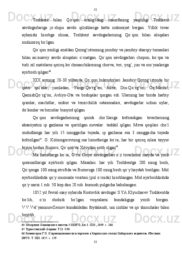   52
Toshkent   bilan   Qo`qon   oralig‘idagi   masofaning   yaqinligi   Toshkent
savdogarlariga   jo`shqin   savdo   qilishlariga   katta   imkoniyat   bergan.   Yillik   tovar
aylanishi   hisobga   olinsa,   Toshkent   savdogarlarining   Qo`qon   bilan   aloqalari
muhimroq bo`lgan.  
Qo`qon xonligi azaldan Qozog‘istonning janubiy va janubiy-sharqiy tumanlari
bilan   an`anaviy   savdo   aloqalari   o`rnatgan.   Qo`qon   savdogarlari   chopon,   ko`rpa   va
turli xil matolarni qozoq ko`chmanchilarining chorva, teri, yog‘, jun va mo`ynalariga
ayirbosh qilgan 64
.  
XIX   asrning   20-30   yillarida   Qo`qon   hukmdorlari   Janubiy   Qozog‘istonda   bir
qator   qal`alar,   jumladan,   Yangi-Qo`rg‘on,   Julek,   Din-Qo`rg‘on,   Oq-Machit,
QamishQo`rg‘on,   Avliyo-Ota   va   boshqalar   qurgan   edi.   Ularning   har   birida   harbiy
qismlar,   machitlar,   ombor   va   temirchilik   ustaxonalari,   savdogarlar   uchun   uylar,
do`konlar va bozorlar bunyod qilgan.  
Qo`qon   savdogarlarining   qozok   cho`llariga   keltiradigan   tovarlarining
aksariyatini   ip   gazlama   va   quritilgan   mevalar     tashkil   qilgan.   Meva   qoqilari   cho`l
xududlariga   har   yili   15   minggacha   tuyada,   ip   gazlama   esa   3   minggacha   tuyada
keltirilgan 65
.   G.   Kolmogorovning   ma`lumotlariga   ko`ra,   har   bir   qozoq   oilasi   tayyor
kiyim boshni Buxoro, Qo`qon va Xitoydan sotib olgan 66
.  
Ma`lumotlarga ko`ra, O`rta Osiyo savdogarlari o`z tovarlarini mayda va yirik
qoramollariga   ayirbosh   qilgan.   Masalan:   har   yili   Toshkentga   200   ming   bosh,
Qo`qonga 100 ming atrofida va Buxoroga 100 ming bosh qo`y haydab borilgan. Mol
ayirboshlashda qo`y muomala vositasi (pul o`rnida) hisoblangan. Mol ayirboshlashda
qo`y narxi 1 rub. 50 kop.dan 20 rub. kumush pulgacha baholangan.  
1852 yil fevral-may oylarida Rostovlik savdogar S.YA.Klyucharev Toshkentda
bo`lib,   o`zi   shohidi   bo`lgan   voqealarni   kundaligiga   yozib   borgan.
V.V.Vel’yaminovZernov kundalikdan foydalanib, uni izohlar va qo`shimchalar bilan
boyitib 
64  Обозрение Кокандского ханства // ЗИРГО, Кн 3. СПб., 1849. с. 186.  
65  Туркестанский сборник Т.23. С40.  
66  Колмогоров Г.О. О промышленности и торговле в Киргизских степях Сибирского ведомства //Вестник 
ИРГО. Т. XIII. 1855. с. 159. 
52  
  