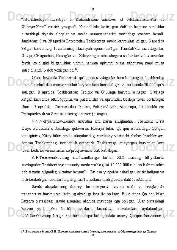   53
“Istoricheskiya   izvestiya   o   Kokandskom   xanstve,   ot   Muhammeda-Ali   do
XudayarXana”   asarini   yozgan 67
.   Kundalikda   keltirilgan   dalillar   ko`proq   xonliklar
o`rtasidagi   siyosiy   aloqalar   va   savdo   munosabatlarini   yoritishga   yordam   beradi.
Jumladan: 3 va 29 aprelda Buxorodan Toshkentga savdo karvonlari kelgan. 3 aprelda
kelgan  karvondagi   tovarlarning  aksariyati  opium  bo`lgan.  Kundalikda  «savdogarlar,
G‘ulja, CHuguchak, Koshg‘ar va  Xitoyning barcha chegara shaharlarida bu tovardan
foyda   ko`pligini   bilganliklari   uchun   hamma   opiumni   o`sha   zahotiyoq   naqd   pulga
sotib olishdi”,- deb yozilgan edi 94
.  
O`sha kezlarda Toshkentda qo`qonlik savdogarlar ham bo`lishgan. Toshkentga
qozoqlar cho`ldan chorva mollari haydab kela boshlashgan va bir kunda 20.000 qo`y
sotilgan.   8   aprelda   Toshkentdan   Troitsk   va   G‘uljaga   karvon   jo`nagan.   G‘uljaga
ketgan  karvonda  oltin  (quyma  va   pul  holida)  va  opiumdan  boshqa   tovar   bo`lmagan
ekan.   13   aprelda     Toshkentdan   Troitsk,   Petropavlovsk,   Buxoroga,   15   aprelda   esa
Petropavlovsk va Semipalatinskga karvon jo`nagan.  
V.V.Vel’yaminov-Zernov   asaridan   shu   narsa   aniqlandiki,   Toshkent   O`rta
Osiyo   xonliklari   o`rtasidagi,   qolaversa,   Rossiya   bilan   Qo`qon   o`rtasidagi,   Qo`qon
xonligining   Xitoy   bilan   savdo   aloqalaridagi   markaziy   vositachi   shahar   hisoblangan.
Ammo   Toshkentdagi   notinchlik   oqibatida   Toshkentga   kelayotgan   karvonlar   kam
tovar keltirib, va aksincha ko`proq tovarlar olib ketishgan.  
A.P.Teterevnikovning   ma`lumotlariga   ko`ra,   XIX   asrning   60-yillarida
savdogarlar Toshkentdagi umumiy savdo mablag‘ini 10.000.000 rub. bo`lishi mimkin
deb taxmin qilganligini xabar bergan 95
.   Bu esa yuqorida eslatilgan keltiriladigan va
olib ketiladigan tovarlar haqidagi ma`lumotlarni tasdiqlovchi dalil hisoblanadi.  
Savdo   aloqalarining   doimiy,   bir   me`yorda   davom   etishi   va   rivojlanishi
transport   va   karvon   yo`llarining   ahvoliga   bog‘liq   bo`lgan.   Bu   o`rinda   Qo`qon   bilan
Buxoro   o`rtasidagi   savdo   aloqalari   alohida   mavqega   ega   bo`lgan.   Ular   o`rtasidagi
karvon   yo`li   tekis   bo`lib,   tovarlarni   tashishda   aravalardan   foydalanilgan.
N.V.Xanikovning   bergan   ma`lumotlariga   ko`ra,   ikkita   asosiy   Qo`qon   karvonining
67  .Вельяминов-Зернов В.В. Историческия известия о Кокандском ханстве, от Мухаммеда-Али до Худаяр-
53  
  