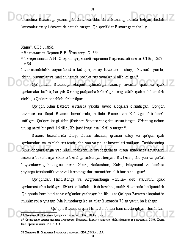 54
birinchisi   Buxoroga   yozning   boshida   va   ikkinchisi   kuzning   oxirida   kelgan,   kichik
karvonlar esa yil davomida qatnab turgan.  Qo`qonliklar Buxoroga mahalliy 
                                                                                                                                          
Хана”. СПб., 1856. 
94
Вельяминов-Зернов В.В. Ўша асар. С. 364. 
95
Тетеревников А.Н. Очерк внутренней торговли Киргизской степи. СПб., 1867. 
с.56. 
hunarmandchilik   buyumlaridan   tashqari,   xitoy   tovarlari   -   choy,     kumush   yombi,
chinni buyumlar va marjon hamda boshka rus tovarlarini olib kelgan 68
. 
Qo`qondan   Buxoroga   eksport   qilinadigan   asosiy   tovarlar   ipak   va   ipak
gazlamalar bo`lib, har yili 8 ming pudgacha keltirilgan. eng sifatli ipak «chilla» deb
atalib, u Qo`qonda ishlab chikarilgan. 
Qo`qon   bilan   Buxoro   o`rtasida   yaxshi   savdo   aloqalari   o`rnatilgan.   Qo`qon
tovarlari   na   faqat   Buxoro   bozorlarida,   hattoki   Buxorodan   Kobulga   olib   borib
sotilgan. Qo`qon ipagi sifati jihatidan Buxoro ipagidan ustun turgan. SHuning uchun
uning narxi bir pudi 16 tillo, Xo`jand ipagi esa 15 tillo turgan 69
. 
Buxoro   bozorlarida   choy,   chinni   idishlar,   qisman   xitoy   va   qo`qon   ipak
gazlamalari va ko`plab rus temir, cho`yan va po`lat buyumlari sotilgan. Toshkentning
Sibir   chegaralariga   yaqinligi,   toshkentlik   savdogarlarga   qisqa   muddatda   tovarlarni
Buxoro bozorlariga etkazib  berishga  imkoniyat  bergan. Bu temir, cho`yan  va po`lat
buyumlarning   kattagina   qismi   Xisor,   Badaxshon,   Xulm,   Maymand   va   boshqa
joylarga toshkentlik va xivalik savdogarlar tomonidan olib borib sotilgan 70
. 
Qo`qondan   Hindistonga   va   Afg‘onistonga   «chilla»   deb   ataluvchi   ipak
gazlamasi olib ketilgan. SHuni ta`kidlab o`tish kerakki, xuddi Buxoroda bo`lganidek
Qo`qonda ham hindlar va afg‘onlar yashagan bo`lib, ular Qo`qon-Buxoro aloqalarida
muhim rol o`ynagan. Ma`lumotlarga ko`ra, ular Buxoroda 70 ga yaqin bo`lishgan. 
Qo`qon Buxoro orqali Hindiston bilan ham savdo qilgan. Jumladan, 
68  Ханыков Н. Описание Бухарского ханства. СПб., 1843. с. 175. 
69   Сведения   о   произведениях   и   торговле   Бухарии.   Выр.   из   журнала   «Мануфактура   и   торговли».   1840.   Хмыр.
Кол. Средняя Азия. Т. 1. с. 414.  
 
70  Ханыков Н. Описание Бухарского ханства. СПб., 1843. с. 175. 
54