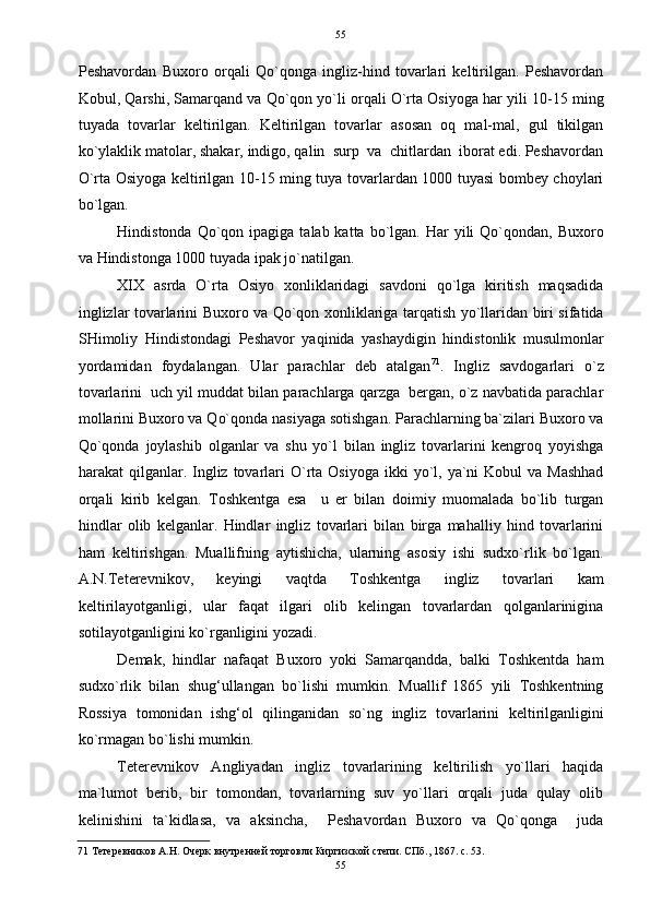   55
Peshavordan   Buxoro   orqali   Qo`qonga   ingliz-hind   tovarlari   keltirilgan.   Peshavordan
Kobul, Qarshi, Samarqand va Qo`qon yo`li orqali O`rta Osiyoga har yili 10-15 ming
tuyada   tovarlar   keltirilgan.   Keltirilgan   tovarlar   asosan   oq   mal-mal,   gul   tikilgan
ko`ylaklik matolar, shakar, indigo, qalin  surp  va  chitlardan  iborat edi. Peshavordan
O`rta Osiyoga keltirilgan 10-15 ming tuya tovarlardan 1000 tuyasi bombey choylari
bo`lgan. 
Hindistonda  Qo`qon  ipagiga  talab katta  bo`lgan.  Har  yili   Qo`qondan,  Buxoro
va Hindistonga 1000 tuyada ipak jo`natilgan.  
XIX   asrda   O`rta   Osiyo   xonliklaridagi   savdoni   qo`lga   kiritish   maqsadida
inglizlar tovarlarini Buxoro va Qo`qon xonliklariga tarqatish yo`llaridan biri sifatida
SHimoliy   Hindistondagi   Peshavor   yaqinida   yashaydigin   hindistonlik   musulmonlar
yordamidan   foydalangan.   Ular   parachlar   deb   atalgan 71
.   Ingliz   savdogarlari   o`z
tovarlarini  uch yil muddat bilan parachlarga qarzga  bergan, o`z navbatida parachlar
mollarini Buxoro va Qo`qonda nasiyaga sotishgan. Parachlarning ba`zilari Buxoro va
Qo`qonda   joylashib   olganlar   va   shu   yo`l   bilan   ingliz   tovarlarini   kengroq   yoyishga
harakat  qilganlar. Ingliz  tovarlari  O`rta  Osiyoga  ikki   yo`l,  ya`ni   Kobul  va  Mashhad
orqali   kirib   kelgan.   Toshkentga   esa     u   er   bilan   doimiy   muomalada   bo`lib   turgan
hindlar   olib   kelganlar.   Hindlar   ingliz   tovarlari   bilan   birga   mahalliy   hind   tovarlarini
ham   keltirishgan.   Muallifning   aytishicha,   ularning   asosiy   ishi   sudxo`rlik   bo`lgan.
A.N.Teterevnikov,   keyingi   vaqtda   Toshkentga   ingliz   tovarlari   kam
keltirilayotganligi,   ular   faqat   ilgari   olib   kelingan   tovarlardan   qolganlarinigina
sotilayotganligini ko`rganligini yozadi. 
Demak,   hindlar   nafaqat   Buxoro   yoki   Samarqandda,   balki   Toshkentda   ham
sudxo`rlik   bilan   shug‘ullangan   bo`lishi   mumkin.   Muallif   1865   yili   Toshkentning
Rossiya   tomonidan   ishg‘ol   qilinganidan   so`ng   ingliz   tovarlarini   keltirilganligini
ko`rmagan bo`lishi mumkin. 
Teterevnikov   Angliyadan   ingliz   tovarlarining   keltirilish   yo`llari   haqida
ma`lumot   berib,   bir   tomondan,   tovarlarning   suv   yo`llari   orqali   juda   qulay   olib
kelinishini   ta`kidlasa,   va   aksincha,     Peshavordan   Buxoro   va   Qo`qonga     juda
71  Тетеревников А.Н. Очерк внутренней торговли Киргизской степи. СПб., 1867. с. 53. 
55  
  