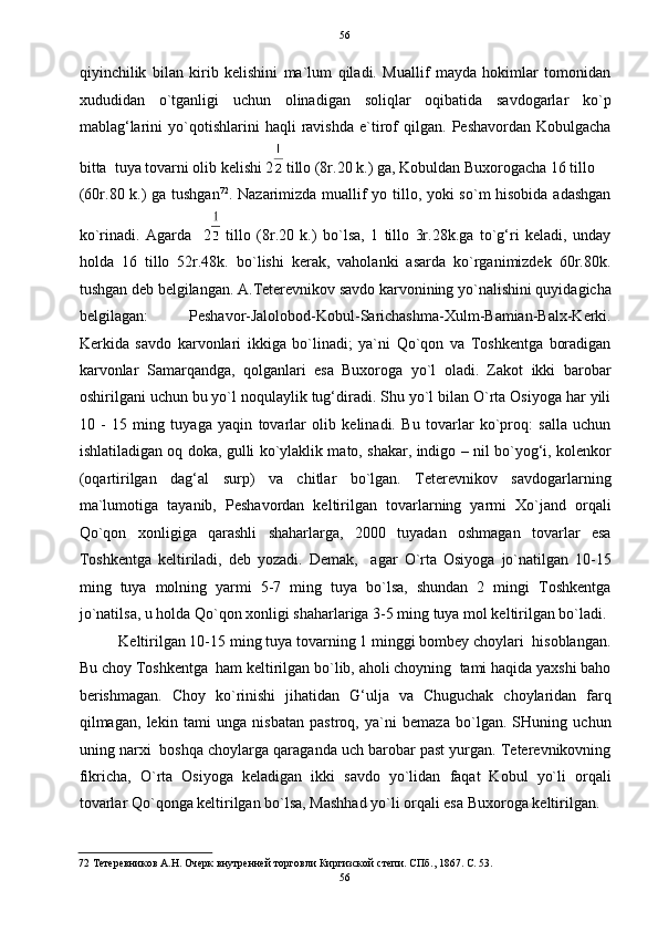   56
qiyinchilik   bilan   kirib   kelishini   ma`lum   qiladi.   Muallif   mayda   hokimlar   tomonidan
xududidan   o`tganligi   uchun   olinadigan   soliqlar   oqibatida   savdogarlar   ko`p
mablag‘larini   yo`qotishlarini   haqli   ravishda   e`tirof   qilgan.   Peshavordan  Kobulgacha
bitta  tuya tovarni olib kelishi 2  tillo (8r.20 k.) ga, Kobuldan Buxorogacha 16 tillo  
(60r.80 k.) ga tushgan 72
. Nazarimizda muallif yo tillo, yoki so`m hisobida adashgan
ko`rinadi.   Agarda     2   tillo   (8r.20   k.)   bo`lsa,   1   tillo   3r.28k.ga   to`g‘ri   keladi,   unday
holda   16   tillo   52r.48k.   bo`lishi   kerak,   vaholanki   asarda   ko`rganimizdek   60r.80k.
tushgan deb belgilangan. A.Teterevnikov savdo karvonining yo`nalishini quyidagicha
belgilagan:   Peshavor-Jalolobod-Kobul-Sarichashma-Xulm-Bamian-Balx-Kerki.
Kerkida   savdo   karvonlari   ikkiga   bo`linadi;   ya`ni   Qo`qon   va   Toshkentga   boradigan
karvonlar   Samarqandga,   qolganlari   esa   Buxoroga   yo`l   oladi.   Zakot   ikki   barobar
oshirilgani uchun bu yo`l noqulaylik tug‘diradi. Shu yo`l bilan O`rta Osiyoga har yili
10   -   15   ming   tuyaga   yaqin   tovarlar   olib   kelinadi.   Bu   tovarlar   ko`proq:   salla   uchun
ishlatiladigan oq doka, gulli ko`ylaklik mato, shakar, indigo – nil bo`yog‘i, kolenkor
(oqartirilgan   dag‘al   surp)   va   chitlar   bo`lgan.   Teterevnikov   savdogarlarning
ma`lumotiga   tayanib,   Peshavordan   keltirilgan   tovarlarning   yarmi   Xo`jand   orqali
Qo`qon   xonligiga   qarashli   shaharlarga,   2000   tuyadan   oshmagan   tovarlar   esa
Toshkentga   keltiriladi,   deb   yozadi.   Demak,     agar   O`rta   Osiyoga   jo`natilgan   10-15
ming   tuya   molning   yarmi   5-7   ming   tuya   bo`lsa,   shundan   2   mingi   Toshkentga
jo`natilsa, u holda Qo`qon xonligi shaharlariga 3-5 ming tuya mol keltirilgan bo`ladi.
Keltirilgan 10-15 ming tuya tovarning 1 minggi bombey choylari  hisoblangan.
Bu choy Toshkentga  ham keltirilgan bo`lib, aholi choyning  tami haqida yaxshi baho
berishmagan.   Choy   ko`rinishi   jihatidan   G‘ulja   va   Chuguchak   choylaridan   farq
qilmagan,   lekin   tami   unga   nisbatan   pastroq,   ya`ni   bemaza   bo`lgan.   SHuning   uchun
uning narxi  boshqa choylarga qaraganda uch barobar past yurgan. Teterevnikovning
fikricha,   O`rta   Osiyoga   keladigan   ikki   savdo   yo`lidan   faqat   Kobul   yo`li   orqali
tovarlar Qo`qonga keltirilgan bo`lsa, Mashhad yo`li orqali esa Buxoroga keltirilgan.  
72  Тетеревников А.Н. Очерк внутренней торговли Киргизской степи. СПб., 1867. С. 53. 
56  
  