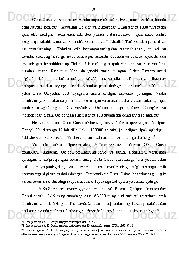   57
O`rta Osiyo va Buxorodan Hindistonga ipak, echki tiviti, nasha va tillo, hamda
otlar haydab ketilgan. “Avvallari Qo`qon va Buxorodan Hindistonga 1000 tuyagacha
ipak   olib   ketilgan,   lekin   endilikda   deb   yozadi   Teterevnikov,   -   ipak   narxi   tushib
ketganligi sababli umuman kam olib ketilmoqda» 73
. Muallif  Toshkentdan jo`natilgan
rus   tovarlarining     Kobulga   etib   bormayotganligidan   tashvishlanadi,   chunki   bu
tovarlar ularning talabiga javob bermagan. Albatta Kobulda va boshqa joylarda juda
tez   sotilgan   turonliklarning   “latta”   deb   ataladigan   ipak   matolari   va   tillo   parchasi
bundan   istisno.   Rus   misi   Kobulda   yaxshi   xarid   qilingan.   Lekin   Buxoro   amiri
afg‘onlar   bilan   janjallashib   qolgani   sababli   mis   va   otlarni   afg‘onlarga   o`tkazmay
qo`ygan.   Ipakdan   keyingi   o`rinda   Kobulga   jo`natiladigan   tovar   nasha   bo`lib,     bir
yilda   O`rta   Osiyodan   200   tuyagacha   nasha   ortilgan   karvonlar   jo`nagan.   Nasha
Hindistonga kontrabanda yo`li bilan keltirilgan va asosan nasha savdosi bilan Qo`qon
xonligi   shug‘ullangan.   O`z   navbatida   Qo`qon   xonligi   nashani   Koshg‘ar   va
Yorkenddan olgan. Qo`qondan Hindistonga 100 tuyagacha echki tiviti jo`natilgan.  
Hindiston   bilan     O`rta   Osiyo   o`rtasidagi   savdo   balansi   quyidagicha   bo`lgan.
Har yili Hindistonga 12 lak tillo (lak – 100000 zolotix)  jo`natilgan. Ipak og‘irligi –
400 chervon, echki tiviti – 25 chervon, bir pud nasha narxi – 50 r.gacha turgan 74
. 
Yuqorida   ko`rib   o`tganimizdek,   A.Teterevnikov   e`tiborini   O`rta   Osiyo
xonliklari,   jumladan,   Qo`qon   xonligining   ichki   va   tashqi   aloqalarini   yoritishga
qaratgan.   U   ko`proq   ingliz   tovarlarining   O`rta   Osiyo   bozorlariga   turli   yo`llar   bilan
kirib   kelayotganligidan,   va   aksincha,   rus   tovarlarining   Afg‘onistonga   etib
bormayotganligidan   tashvishlangan.   Teterevnikov   O`rta   Osiyo   bozorlaridagi   ingliz
va rus tovarlari o`rtasidagi raqobatni ruslar foydasiga hal qilish yo`llarini qidirgan. 
A.Sh.Shomansurovaning yozishicha, har yili Buxoro, Qo`qon, Toshkentdan 
Kobul   orqali   10-15   ming   tuyada   yuklar   160-200   ming   pud   turli   xil   tovarlarni   ortib
Hindistonga   olib   ketilgan.   Bu   savdoda   asosan   afg‘onlarning   loxaniy   qabilasidan
bo`lgan povinda muhim rol o`ynagan. Povinda bu savdodan katta foyda ko`rgan 75
. 
73  Тетеревников А.Н. Очерк внутренней торговли…с. 55. 
74  Тетеревников А.Н. Очерк внутренней торговли Киргизской степи. СПб., 1867. С. 56. 
75   Шамансурова   А.Ш.   К   вопросу   о   среднеазиатско-афганских   отношений   в   первой   половине   XIX   в.
//Взаимоотношения народов Средней Азии и сопредельных стран Востока в XVIII-начале XX в. Т. 1963. с. 12. 
57  
  