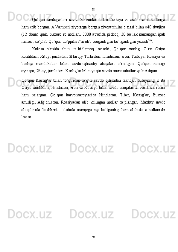   58
Qo`qon   savdogarlari   savdo   karvonlari   bilan   Turkiya   va   arab   mamlakatlariga
ham etib borgan. A.Vamberi ziyoratga borgan ziyoratchilar o`zlari bilan «40 dyujina
(12   dona)   ipak,   buxoro   ro`mollari,   2000   atrofida   pichoq,   30   bo`lak   namangan   ipak
matosi, ko`plab Qo`qon do`ppilari”ni olib borganligini ko`rganligini yozadi 104
. 
Xulosa   o`rnida   shuni   ta`kidlamoq   lozimki,   Qo`qon   xonligi   O`rta   Osiyo
xonliklari, Xitoy, jumladan SHarqiy Turkiston, Hindiston, eron, Turkiya, Rossiya va
boshqa   mamlakatlar   bilan   savdo-iqtisodiy   aloqalari   o`rnatgan.   Qo`qon   xonligi
ayniqsa, Xitoy, jumladan, Koshg‘ar bilan yaqin savdo munosabatlariga kirishgan. 
Qo`qon   Koshg‘ar   bilan   to`g‘ridan-to`g‘ri   savdo   qilishdan   tashqari   Xitoyning   O`rta
Osiyo xonliklari, Hindiston, eron va Rossiya bilan savdo aloqalarida vositachi rolini
ham   bajargan.   Qo`qon   karvonsaroylarida   Hindiston,   Tibet,   Koshg‘ar,   Buxoro
amirligi,   Afg‘oniston,   Rossiyadan   olib   kelingan   mollar   to`plangan.   Mazkur   savdo
aloqalarida   Toshkent       alohida   mavqega   ega   bo`lganligi   ham   alohida   ta`kidlanishi
lozim. 
 
 
 
 
 
 
 
 
 
 
 
 
 
 
 
 
58  
  