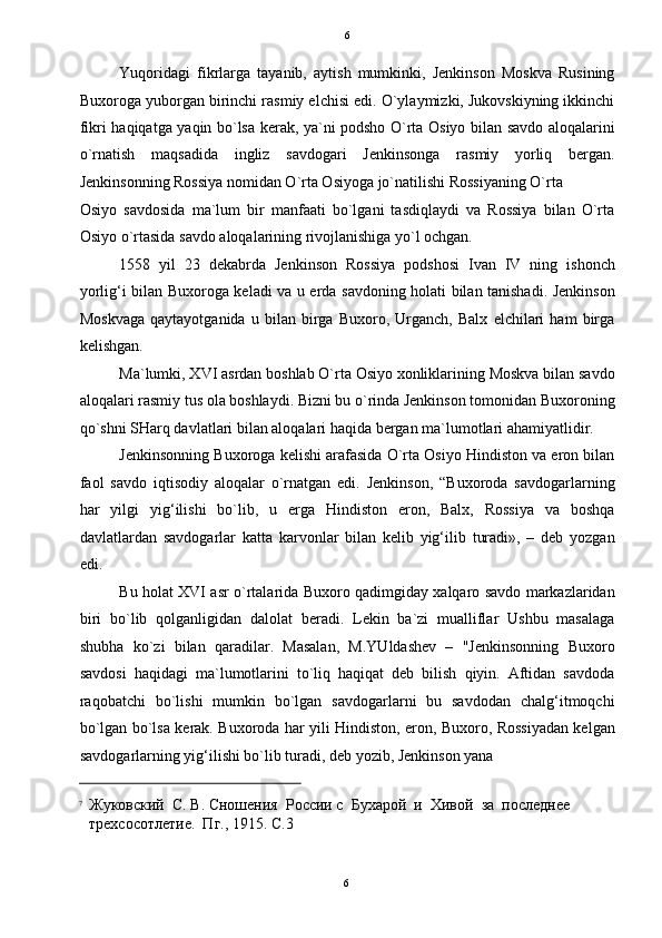   6
Yuqoridagi   fikrlarga   tayanib,   aytish   mumkinki,   Jenkinson   Moskva   Rusining
Buxoroga yuborgan birinchi rasmiy elchisi edi. O`ylaymizki, Jukovskiyning ikkinchi
fikri haqiqatga yaqin bo`lsa kerak, ya`ni podsho O`rta Osiyo bilan savdo aloqalarini
o`rnatish   maqsadida   ingliz   savdogari   Jenkinsonga   rasmiy   yorliq   bergan.
Jenkinsonning Rossiya nomidan O`rta Osiyoga jo`natilishi Rossiyaning O`rta 
Osiyo   savdosida   ma`lum   bir   manfaati   bo`lgani   tasdiqlaydi   va   Rossiya   bilan   O`rta
Osiyo o`rtasida savdo aloqalarining rivojlanishiga yo`l ochgan. 
1558   yil   23   dekabrda   Jenkinson   Rossiya   podshosi   Ivan   IV   ning   ishonch
yorlig‘i bilan Buxoroga keladi va u erda savdoning holati bilan tanishadi. Jenkinson
Moskvaga   qaytayotganida   u   bilan   birga   Buxoro,   Urganch,   Balx   elchilari   ham   birga
kelishgan. 
Ma`lumki, XVI asrdan boshlab O`rta Osiyo xonliklarining Moskva bilan savdo
aloqalari rasmiy tus ola boshlaydi. Bizni bu o`rinda Jenkinson tomonidan Buxoroning
qo`shni SHarq davlatlari bilan aloqalari haqida bergan ma`lumotlari ahamiyatlidir.  
Jenkinsonning Buxoroga kelishi arafasida O`rta Osiyo Hindiston va eron bilan
faol   savdo   iqtisodiy   aloqalar   o`rnatgan   edi.   Jenkinson,   “Buxoroda   savdogarlarning
har   yilgi   yig‘ilishi   bo`lib,   u   erga   Hindiston   eron,   Balx,   Rossiya   va   boshqa
davlatlardan   savdogarlar   katta   karvonlar   bilan   kelib   yig‘ilib   turadi»,   –   deb   yozgan
edi. 
Bu holat XVI asr o`rtalarida Buxoro qadimgiday xalqaro savdo markazlaridan
biri   bo`lib   qolganligidan   dalolat   beradi.   Lekin   ba`zi   mualliflar   Ushbu   masalaga
shubha   ko`zi   bilan   qaradilar.   Masalan,   M.YUldashev   –   "Jenkinsonning   Buxoro
savdosi   haqidagi   ma`lumotlarini   to`liq   haqiqat   deb   bilish   qiyin.   Aftidan   savdoda
raqobatchi   bo`lishi   mumkin   bo`lgan   savdogarlarni   bu   savdodan   chalg‘itmoqchi
bo`lgan bo`lsa kerak. Buxoroda har yili Hindiston, eron, Buxoro, Rossiyadan kelgan
savdogarlarning yig‘ilishi bo`lib turadi, deb yozib, Jenkinson yana 
                                                           
7
Жуковский  С. В. Сношения  России с  Бухарой  и  Хивой  за  последнее 
трехсосотлетие.  Пг., 1915. С.3  
6  
  