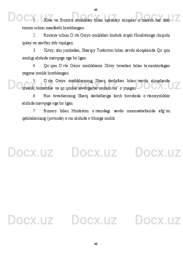   60
1. Xiva   va   Buxoro   xonliklari   bilan   iqtisodiy   aloqalar   o`rnatish   har   ikki
tomon uchun manfaatli hisoblangan. 
2. Rossiya uchun O`rta Osiyo xonliklari hududi orqali Hindistonga chiqishi
qulay va xavfsiz deb topilgan. 
3. Xitoy, shu jumladan, Sharqiy Turkiston bilan savdo aloqalarida Qo`qon
xonligi alohida mavqega ega bo`lgan. 
4. Qo`qon   O`rta   Osiyo   xonliklarini   Xitoy   tovarlari   bilan   ta`minlaydigan
yagona xonlik hisoblangan. 
5. O`rta   Osiyo   xonliklarining   Sharq   davlatlari   bilan   savdo   aloqalarida
xivalik, buxorolik  va qo`qonlik savdogarlar muhim rol’ o`ynagan.  
6. Rus   tovarlarining   Sharq   davlatlariga   kirib   borishida   o`rtaosiyoliklar
alohida mavqega ega bo`lgan. 
7. Buxoro   bilan   Hindiston   o`rtasidagi   savdo   munosabatlarida   afg‘on
qabilalarining (povinda) o`rni alohida e`tiborga molik.     
 
 
 
 
 
 
 
 
 
 
 
 
 
 
 
 
60  
  