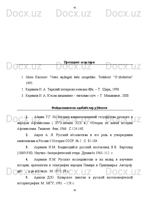   61
 
 
 
 
 
 
 
 
Президент асарлари 
 
1. Islom   Karimov.   Vatan   sajdagoh   kabi   muqaddas.   Toshkent.   “O`zbekiston”
1995. 
2. Каримов И. А. Тарихий хотирасиз келажак йўқ.  –  Т.: Шарқ, 1998. 
3. Каримов И. А. Юксак маънавият – енгилмас куч. – Т.: Маънавият, 2008  
 
Фойдаланилган адабиётлар рўйхати 
1. Абаева   Т.Г.   Из   истории   взаимоотношений   государства   русского   и
народов   Афганистана   (   XVII-начало   Х1Х   в.).   //Очерки   по   новой   истории
Афганистана. Ташкент: Фан, 1966.  С.124-140. 
2. Аврех   А.   Я.   Русский   абсолютизм   и   его   роль   в   утверждении
капитализма в России // История СССР. № 2 . С. 82-104. 
3. Акрамов   Н.М.   Выдающийся   русский   востоковед   В.В.   Бартольд
(18691930). Научно- биографический очерк. Душанбе.1963.-112. с.  
4. Акрамов   Н.М.   Русские   исследователи   и   их   вклад   в   изучение
истории,   археологии   и   этнографии   народов   Памира   и   Припамирья:   Автореф.
дис. … д-ра ист.наук . М..1975. 38 с. 
5. Арапов   Д.Ю.   Бухарское   ханство   в   русской   востоковедческой
историографии. М.: МГУ, 1981. – 128 с. 
61  
  