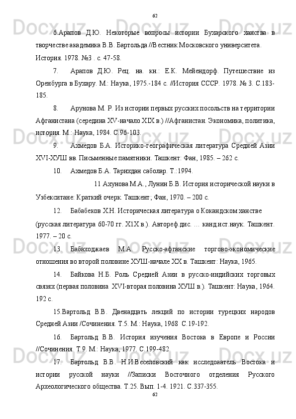   62
6.Арапов   Д.Ю.   Некоторые   вопросы   истории   Бухарского   ханства   в
творчестве академика В.В. Бартольда //Вестник Московского университета. 
История. 1978. №3 . с. 47-58.    
7. Арапов   Д.Ю.   Рец.   на.   кн.:   Е.К.   Мейендорф.   Путешествие   из
Оренбурга в Бухару. М.: Наука, 1975.-184 с. //История СССР. 1978. № 3. С.183-
185.  
8. Арунова М. Р. Из истории первых русских посольств на территории
Афганистана (середина XV-начало XIX в.) //Афганистан. Экономика, политика,
история. М.: Наука, 1984. С.96-103. 
9. Ахмедов   Б.А.   Историко-географическая   литература   Средней   Азии
XVI-ХУШ вв. Письменные памятники. Ташкент: Фан, 1985. – 262 с. 
10. Ахмедов Б.А. Тарихдан саболар. Т.:1994. 
11 Ахунова М.А., Лунин Б.В. История исторической науки в 
Узбекситане: Краткий очерк. Ташкент; Фан, 1970. – 200 с. 
12. Бабабеков Х.Н. Историческая литература о Кокандском ханстве 
(русская литература 60-70 гг. Х1Х в.). Автореф.дис. … канд.ист.наук. Ташкент.
1977. – 20 с. 
13. Бабаходжаев   М.А.   Русско-афганские   торгово-экономические
отношения во второй половине ХУШ-начале ХХ в. Ташкент: Наука, 1965. 
14. Байкова   Н.Б.   Роль   Средней   Азии   в   русско-индийских   торговых
связях (первая половина  XVI-вторая половина ХУШ в.). Ташкент: Наука, 1964.
192 с. 
15.Вартольд   В.В.   Двенадцать   лекций   по   истории   турецких   народов
Средней Азии /Сочинения. Т.5. М.: Наука, 1968  С.19-192. 
16. Бартольд   В.В.   История   изучения   Востока   в   Европе   и   России
//Сочинения. Т.9. М.: Наука, 1977. С.199-482. 
17. Бартольд   В.В.   Н.И.Веселовский   как   исследоаатель   Востока   и
истории   русской   науки   //Записки   Восточного   отделения   Русского
Археологического общества. Т.25. Вып. 1-4. 1921. С.337-355. 
62  
  