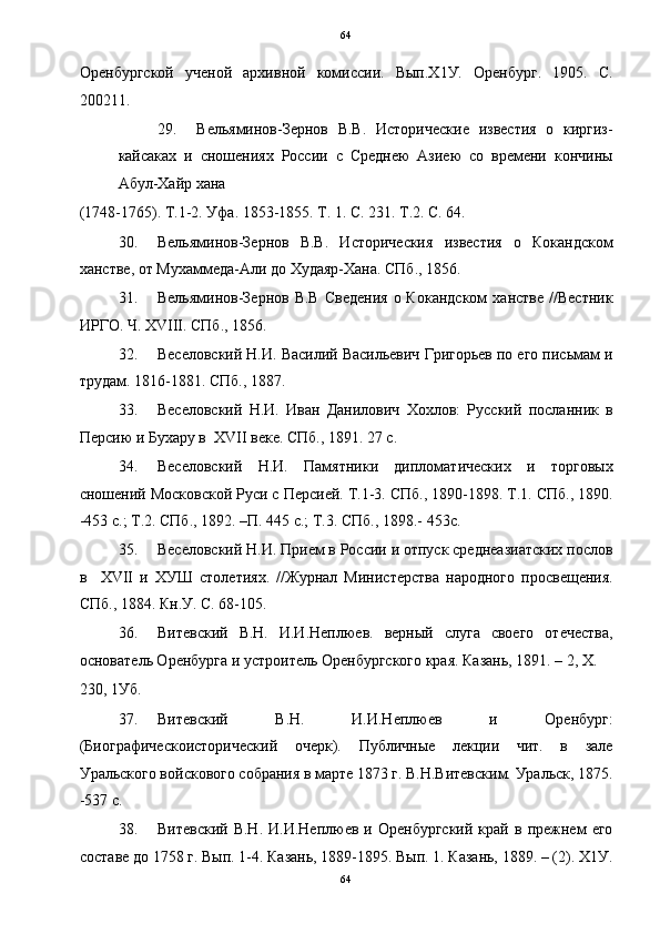 64
Оренбургской   ученой   архивной   комиссии.   Вып.Х1У.   Оренбург.   1905.   С.
200211. 
29. Вельяминов-Зернов   В.В.   Исторические   известия   о   киргиз-
кайсаках   и   сношениях   России   с   Среднею   Азиею   со   времени   кончины
Абул-Хайр хана 
(1748-1765). Т.1-2. Уфа. 1853-1855. Т. 1. С. 231. Т.2. С. 64. 
30. Вельяминов-Зернов   В.В.   Историческия   известия   о   Кокандском
ханстве, от Мухаммеда-Али до Худаяр-Хана. СПб., 1856. 
31. Вельяминов-Зернов  В.В   Сведения  о  Кокандском   ханстве  //Вестник
ИРГО. Ч. XVIII. СПб., 1856. 
32. Веселовский Н.И. Василий Васильевич Григорьев по его письмам и
трудам. 1816-1881. СПб., 1887. 
33. Веселовский   Н.И.   Иван   Данилович   Хохлов:   Русский   посланник   в
Персию и Бухару в  XVII веке. СПб., 1891. 27 с. 
34. Веселовский   Н.И.   Памятники   дипломатических   и   торговых
сношений Московской Руси с Персией. Т.1-3. СПб., 1890-1898. Т.1. СПб., 1890.
-453 с.; Т.2. СПб., 1892. –П. 445 с.; Т.3. СПб., 1898.- 453с. 
35. Веселовский Н.И. Прием в России и отпуск среднеазиатских послов
в     XVII   и   ХУШ   столетиях.   //Журнал   Министерства   народного   просвещения.
СПб., 1884. Кн.У. С. 68-105. 
36. Витевский   В.Н.   И.И.Неплюев.   верный   слуга   своего   отечества,
основатель Оренбурга и устроитель Оренбургского края. Казань, 1891. – 2, Х. 
230, 1Уб. 
37. Витевский   В.Н.   И.И.Неплюев   и   Оренбург:
(Биографическоисторический   очерк).   Публичные   лекции   чит.   в   зале
Уральского войскового собрания в марте 1873 г. В.Н.Витевским. Уральск, 1875.
-537 с. 
38. Витевский   В.Н.   И.И.Неплюев   и  Оренбургский   край   в  прежнем   его
составе до 1758 г. Вып. 1-4. Казань, 1889-1895. Вып. 1. Казань, 1889. – (2). Х1У.
64