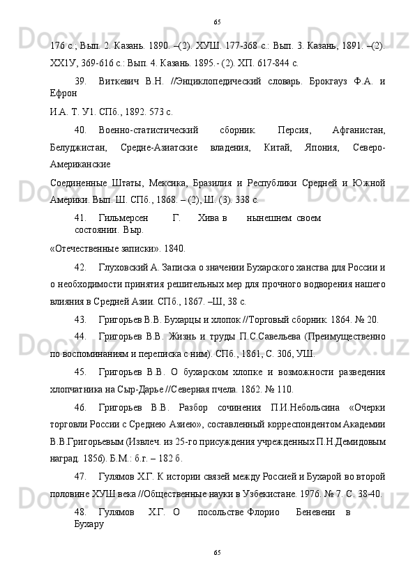   65
176 с.; Вып. 2. Казань. 1890. –(2). ХУШ. 177-368 с.: Вып. 3. Казань, 1891. –(2).
ХХ1У, 369-616 с.: Вып. 4. Казань. 1895.- (2). ХП. 617-844 с. 
39. Виткевич   В.Н.   //Энциклопедический   словарь.   Брокгауз   Ф.А.   и
Ефрон 
И.А. Т. У1. СПб., 1892. 573 с. 
40. Военно-статистический   сборник.   Персия,   Афганистан,
Белуджистан,   Средне-Азиатские   владения,   Китай,   Япония,   Северо-
Американские 
Соединенные   Штаты,   Мексика,   Бразилия   и   Республики   Средней   и   Южной
Америки. Вып. Ш. СПб., 1868. – (2), Ш. (3). 338 с. 
41. Гильмерсен  Г.  Хива  в  нынешнем  своем  
состоянии.  Выр. 
«Отечественные записки». 1840. 
42. Глуховский А. Записка о значении Бухарского ханства для России и
о необходимости принятия решительных мер для прочного водворения нашего
влияния в Средней Азии. СПб., 1867. –Ш, 38 с. 
43. Григорьев В.В. Бухарцы и хлопок //Торговый сборник. 1864. № 20. 
44. Григорьев   В.В.   Жизнь   и   труды   П.С.Савельева   (Преимущественно
по воспоминаниям и переписка с ним). СПб., 1861, С. 306, УШ. 
45. Григорьев   В.В.   О   бухарском   хлопке   и   возможности   разведения
хлопчатника на Сыр-Дарье //Северная пчела. 1862. № 110. 
46. Григорьев   В.В.   Разбор   сочинения   П.И.Небольсина   «Очерки
торговли России с Среднею Азиею», составленный корреспондентом Академии
В.В.Григорьевым (Извлеч. из 25-го присуждения учрежденных П.Н.Демидовым
наград. 1856). Б.М.: б.г. – 182 б. 
47. Гулямов Х.Г. К истории связей между Россией и Бухарой во второй
половине ХУШ века //Общественные науки в Узбекистане. 1976. № 7. С. 38-40. 
48. Гулямов  Х.Г.  О  посольстве  Флорио  Беневени  в  
Бухару 
65  
  