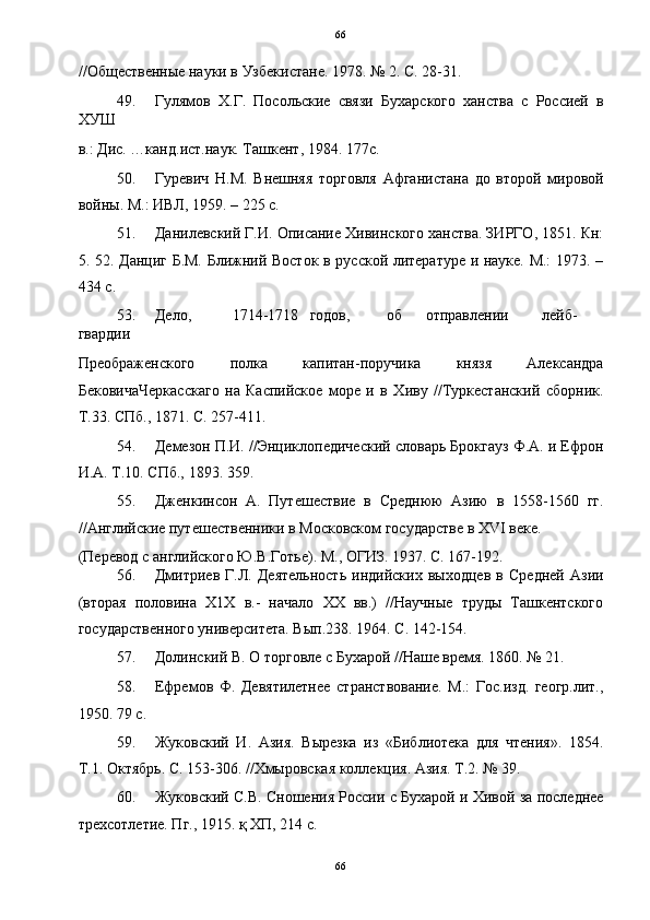 66
//Общественные науки в Узбекистане. 1978. № 2. С. 28-31. 
49. Гулямов   Х.Г.   Посольские   связи   Бухарского   ханства   с   Россией   в
ХУШ 
в.: Дис. …канд.ист.наук. Ташкент, 1984. 177с. 
50. Гуревич   Н.М.   Внешняя   торговля   Афганистана   до   второй   мировой
войны. М.: ИВЛ, 1959. – 225 с. 
51. Данилевский Г.И. Описание Хивинского ханства. ЗИРГО, 1851. Кн:
5. 52. Данциг Б.М. Ближний Восток в русской литературе и науке. М.: 1973. –
434 с. 
53. Дело,  1714-1718  годов,  об  отправлении  лейб-
гвардии 
Преображенского   полка   капитан-поручика   князя   Александра
БековичаЧеркасскаго   на   Каспийское   море   и   в   Хиву   //Туркестанский   сборник.
Т.33. СПб., 1871. С. 257-411. 
54. Демезон П.И. //Энциклопедический словарь Брокгауз Ф.А. и Ефрон
И.А. Т.10. СПб., 1893. 359. 
55. Дженкинсон   А.   Путешествие   в   Среднюю   Азию   в   1558-1560   гг.
//Английские путешественники в Московском государстве в XVI веке. 
(Перевод с английского Ю.В.Готье). М., ОГИЗ. 1937. С. 167-192. 
56. Дмитриев   Г.Л.   Деятельность   индийских   выходцев   в   Средней   Азии
(вторая   половина   Х1Х   в.-   начало   ХХ   вв.)   //Научные   труды   Ташкентского
государственного университета. Вып.238. 1964. С. 142-154. 
57. Долинский В. О торговле с Бухарой //Наше время. 1860. № 21. 
58. Ефремов   Ф.   Девятилетнее   странствование.   М.:   Гос.изд.   геогр.лит.,
1950. 79 с. 
59. Жуковский   И.   Азия.   Вырезка   из   «Библиотека   для   чтения».   1854.
Т.1. Октябрь. С. 153-306. //Хмыровская коллекция. Азия. Т.2. № 39. 
60. Жуковский С.В. Сношения России с Бухарой и Хивой за последнее
трехсотлетие. Пг., 1915. қ ХП, 214 с. 
66