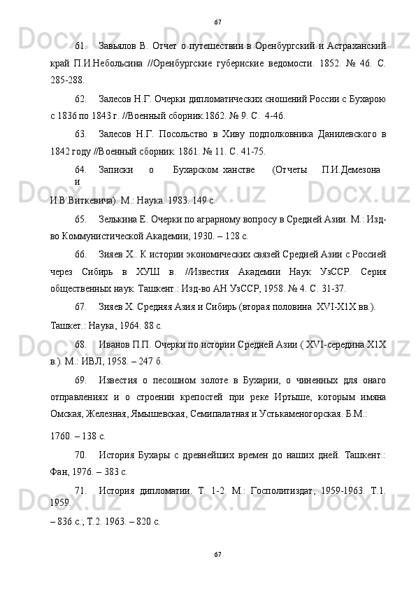   67
61. Завьялов   В.   Отчет   о   путешествии   в  Оренбургский   и  Астраханский
край   П.И.Небольсина   //Оренбургские   губернские   ведомости.   1852.   №   46.   С.
285-288. 
62. Залесов Н.Г. Очерки дипломатических сношений России с Бухарою
с 1836 по 1843 г. //Военный сборник.1862. № 9. С.  4-46. 
63. Залесов   Н.Г.   Посольство   в   Хиву   подполковника   Данилевского   в
1842 году //Военный сборник. 1861. № 11. С. 41-75. 
64. Записки  о  Бухарском  ханстве  (Отчеты  П.И.Демезона  
и 
И.В.Виткевича). М.: Наука. 1983. 149 с. 
65. Зелькина Е. Очерки по аграрному вопросу в Средней Азии. М.: Изд-
во Коммунистической Академии, 1930. – 128 с. 
66. Зияев Х.. К истории экономических связей Средней Азии с Россией
через   Сибирь   в   ХУШ   в.   //Известия   Академии   Наук   УзССР.   Серия
общественных наук. Ташкент.: Изд-во АН УзССР, 1958. № 4. С. 31-37. 
67. Зияев Х. Средняя Азия и Сибирь (вторая половина  XVI-Х1Х вв.). 
Ташкет.: Наука, 1964. 88 с. 
68. Иванов П.П. Очерки по истории Средней Азии ( XVI-середина Х1Х
в.). М.: ИВЛ, 1958. – 247 б. 
69. Известия   о   песошном   золоте   в   Бухарии,   о   чиненных   для   онаго
отправлениях   и   о   строении   крепостей   при   реке   Иртыше,   которым   имяна
Омская, Железная, Ямышевская, Семипалатная и Устькаменогорская. Б.М.: 
1760. – 138 с. 
70. История   Бухары   с   древнейших   времен   до   наших   дней.   Ташкент.:
Фан, 1976. – 383 с. 
71. История   дипломатии.   Т.   1-2.   М.:   Госполитиздат,   1959-1963.   Т.1.
1959. 
– 836 с.; Т.2. 1963. – 820 с. 
67  
  