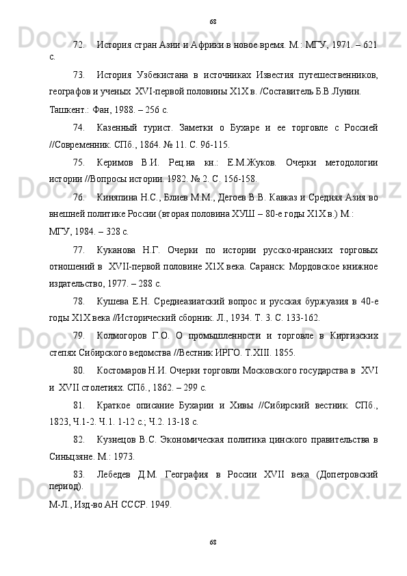   68
72. История стран Азии и Африки в новое время. М.: МГУ, 1971. – 621
с. 
73. История   Узбекистана   в   источниках   Известия   путешественников,
географов и ученых  XVI-первой половины Х1Х в. /Составитель Б.В.Лунин. 
Ташкент.: Фан, 1988. – 256 с. 
74. Казенный   турист.   Заметки   о   Бухаре   и   ее   торговле   с   Россией
//Современник. CПб., 1864. № 11. С. 96-115. 
75. Керимов   В.И.   Рец.на   кн.:   Е.М.Жуков.   Очерки   методологии
истории //Вопросы истории. 1982. № 2. С. 156-158. 
76. Киняпина Н.С., Блиев М.М., Дегоев В.В. Кавказ и Средняя Азия во
внешней политике России (вторая половина ХУШ – 80-е годы Х1Х в.) М.: 
МГУ, 1984. – 328 с. 
77. Куканова   Н.Г.   Очерки   по   истории   русско-иранских   торговых
отношений в   XVII-первой половине Х1Х века. Саранск: Мордовское книжное
издательство, 1977. – 288 с. 
78. Кушева   Е.Н.   Среднеазиатский   вопрос   и   русская   буржуазия   в   40-е
годы Х1Х века //Исторический сборник. Л., 1934. Т. 3. С. 133-162. 
79. Колмогоров   Г.О.   О   промышленности   и   торговле   в   Киргизских
степях Сибирского ведомства //Вестник ИРГО. Т.XIII. 1855. 
80. Костомаров Н.И. Очерки торговли Московского государства в  XVI
и  XVII столетиях. СПб., 1862. – 299 с. 
81. Краткое   описание   Бухарии   и   Хивы   //Сибирский   вестник.   СПб.,
1823, Ч.1-2. Ч.1. 1-12 с.; Ч.2. 13-18 с. 
82. Кузнецов   В.С.   Экономическая   политика   цинского   правительства   в
Синьцзяне. М.: 1973. 
83. Лебедев   Д.М.   География   в   России   XVII   века   (Допетровский
период). 
М-Л., Изд-во АН СССР. 1949. 
68  
  