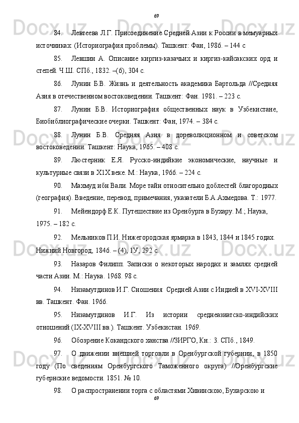 69
84. Левтеева Л.Г. Присоединение Средней Азии к России в мемуарных
источниках: (Историография проблемы). Ташкент: Фан, 1986. – 144 с 
85. Левшин   А.   Описание   киргиз-казачьих   и   киргиз-кайсакских   орд   и
степей. Ч.Ш. СПб., 1832. –(6), 304 с. 
86. Лунин   Б.В.   Жизнь   и   деятельность   академика   Бартольда   //Средняя
Азия в отечественном востоковедении. Ташкент: Фан. 1981. – 223 с. 
87. Лунин   Б.В.   Историография   общественных   наук   в   Узбекистане,
Биобиблиографические очерки. Ташкент: Фан, 1974. – 384 с. 
88. Лунин   Б.В.   Средняя   Азия   в   дореволюционном   и   советском
востоковедении. Ташкент: Наука, 1965. – 408 с. 
89. Люстерник   Е.Я.   Русско-индийкие   экономические,   научные   и
культурные связи в Х1Х веке. М.: Наука, 1966. – 224 с. 
90. Махмуд ибн Вали. Море тайн относительно доблестей благородных
(география). Введение, перевод, примечания, указатели Б.А.Ахмедова. Т.: 1977.
91. Мейендорф Е.К. Путешествие из Оренбурга в Бухару. М.; Наука, 
1975. – 182 с. 
92. Мельников П.И. Нижегородская ярмарка в 1843, 1844 и 1845 годах. 
Нижний Новгород, 1846. – (4), 1У, 292 с. 
93. Назаров   Филипп.   Записки   о   некоторых   народах   и   замлях   средней
части Азии. М.: Наука. 1968. 98 с. 
94. Низамутдинов И.Г. Сношения  Средней Азии с Индией в XVI-XVIII
вв. Ташкент. Фан. 1966. 
95. Низамутдинов   И.Г.   Из   истории   среднеазиатско-индийских
отношений (IX-XVIII вв.). Ташкент. Узбекистан. 1969.  
96. Обозрение Кокандского ханства //ЗИРГО, Кн.: 3. СПб., 1849. 
97. О   движении   внешней   торговли   в   Оренбургской   губернии,   в   1850
году   (По   сведениям   Оренбургского   Таможенного   округа)   //Оренбургские
губернские ведомости. 1851. № 10. 
98. О распространении торга с областями Хивинскою, Бухарскою и 
69