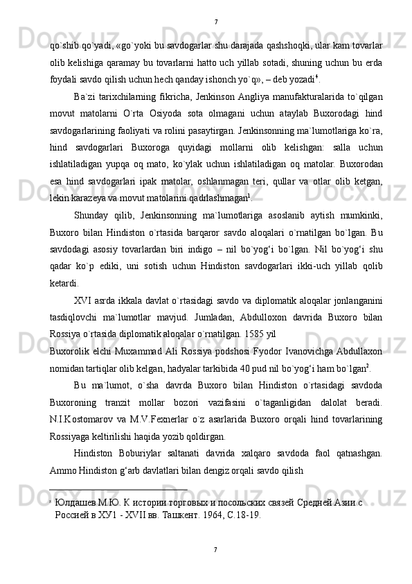   7
qo`shib qo`yadi, «go`yoki bu savdogarlar shu darajada qashshoqki, ular kam tovarlar
olib kelishiga qaramay bu tovarlarni  hatto uch yillab sotadi, shuning uchun bu erda
foydali savdo qilish uchun hech qanday ishonch yo`q», – deb yozadi 4
. 
Ba`zi   tarixchilarning   fikricha,   Jenkinson   Angliya   manufakturalarida   to`qilgan
movut   matolarni   O`rta   Osiyoda   sota   olmagani   uchun   ataylab   Buxorodagi   hind
savdogarlarining faoliyati va rolini pasaytirgan. Jenkinsonning ma`lumotlariga ko`ra,
hind   savdogarlari   Buxoroga   quyidagi   mollarni   olib   kelishgan:   salla   uchun
ishlatiladigan   yupqa   oq   mato,   ko`ylak   uchun   ishlatiladigan   oq   matolar.   Buxorodan
esa   hind   savdogarlari   ipak   matolar,   oshlanmagan   teri,   qullar   va   otlar   olib   ketgan,
lekin karazeya va movut matolarini qadrlashmagan 1
. 
Shunday   qilib,   Jenkinsonning   ma`lumotlariga   asoslanib   aytish   mumkinki,
Buxoro   bilan   Hindiston   o`rtasida   barqaror   savdo   aloqalari   o`rnatilgan   bo`lgan.   Bu
savdodagi   asosiy   tovarlardan   biri   indigo   –   nil   bo`yog‘i   bo`lgan.   Nil   bo`yog‘i   shu
qadar   ko`p   ediki,   uni   sotish   uchun   Hindiston   savdogarlari   ikki-uch   yillab   qolib
ketardi.   
XVI asrda ikkala davlat o`rtasidagi  savdo va diplomatik aloqalar jonlanganini
tasdiqlovchi   ma`lumotlar   mavjud.   Jumladan,   Abdulloxon   davrida   Buxoro   bilan
Rossiya o`rtasida diplomatik aloqalar o`rnatilgan. 1585 yil 
Buxorolik   elchi   Muxammad   Ali   Rossiya   podshosi   Fyodor   Ivanovichga   Abdullaxon
nomidan tartiqlar olib kelgan, hadyalar tarkibida 40 pud nil bo`yog‘i ham bo`lgan 2
. 
Bu   ma`lumot,   o`sha   davrda   Buxoro   bilan   Hindiston   o`rtasidagi   savdoda
Buxoroning   tranzit   mollar   bozori   vazifasini   o`taganligidan   dalolat   beradi.
N.I.Kostomarov   va   M.V.Fexnerlar   o`z   asarlarida   Buxoro   orqali   hind   tovarlarining
Rossiyaga keltirilishi haqida yozib qoldirgan. 
Hindiston   Boburiylar   saltanati   davrida   xalqaro   savdoda   faol   qatnashgan.
Ammo Hindiston g‘arb davlatlari bilan dengiz orqali savdo qilish 
                                                           
8
Юлдашев М.Ю. К истории торговых и посольских связей Средней Азии с 
Россией в ХУ1 - XVII вв. Ташкент. 1964, С.18-19. 
7  
  