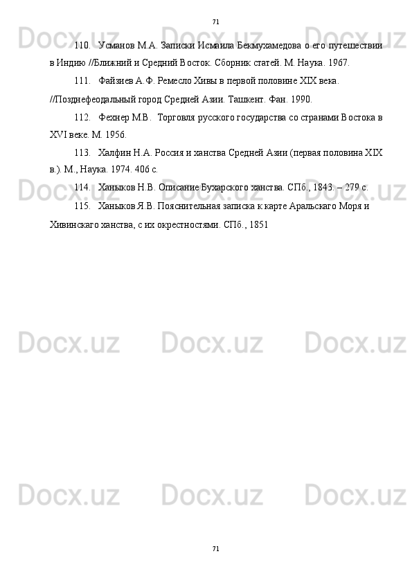   71
110. Усманов М.А. Записки Исмаила Бекмухамедова о его путешествии
в Индию //Ближний и Средний Восток. Сборник статей. М. Наука. 1967. 
111. Файзиев А.Ф. Ремесло Хивы в первой половине XIX века. 
//Позднефеодальный город Средней Азии. Ташкент. Фан. 1990. 
112. Фехнер М.В.  Торговля русского государства со странами Востока в
XVI веке. М. 1956. 
113. Халфин Н.А. Россия и ханства Средней Азии (первая половина XIX
в.). М., Наука. 1974. 406 с. 
114. Ханыков Н.В. Описание Бухарского ханства. СПб., 1843. – 279 с. 
115. Ханыков Я.В. Пояснительная записка к карте Аральскаго Моря и 
Хивинскаго ханства, с их окрестностями. СПб., 1851 
 
 
 
 
 
 
 
 
 
 
 
 
 
 
 
 
 
 
71  
  