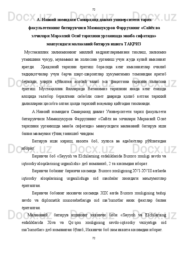   72
А. Навоий номидаги Самарқанд давлат университети тарих
факультетининг битирувчиси Мамашукуров Фаррухнинг «Сайёх ва 
элчилари Марказий Осиё тарихини урганишда манба сифатида»
мавзусидаги малакавий битирув ишига   ТАҚРИЗ 
  Мустакиллик   халкимизнинг   миллий   кадриятларимизни   тиклаш,   халкимиз
утмишини   чукур,   мукаммал   ва   холисона   урганиш   учун   жуда   кулай   имконият
яратди.     Ҳаққоний   тарихни   ёритиш   борасида   кенг   имкониятлар   очилиб
тадқиқотчилар   учун   барча   шарт-шароитлар   ҳукуматимиз   томонидан   яратиб
берилди,   уларга   қўйилган   асосий   талаб   эса   фақатгина   тарихни   холисона
ёритиш.   Мустақиллик   йилларида   Ватанимиз   тарихини   янада   кенг   ёзишда
алоҳида   эътибор   берилгани   сабабли   совет   даврида   қолиб   кетган   тарихий
далилларни ҳисобга олган ҳолда тарихий воқеалар қайтадан тикланади.  
А.Навоий   номидаги   Самарканд   давлат   Университети   тарих   факультети
битирувчиси   Мамашукуров   Фаррухнинг   «Сайёх   ва   элчилари   Марказий   Осиё
тарихини   урганишда   манба   сифатида»   мавзусидаги   малакавий   битирув   иши
билан мазмунан тўлиқ танишиб чиқдим.  
Битирув   иши   кириш,   иккита   боб,   хулоса   ва   адабиётлар   рўйхатидан
иборат. 
Биринчи боб «Sayyoh va Elchilarning esdaliklarida Buxoro xonligi savdo va
iqtisodiy aloqalarining urganilishi» деб номланиб, 2 та кисимдан иборат.  
Биринчи бобнинг биринчи кисмида  Buxoro xonligining XVI-XVIII asrlarda
iqtisodiy   aloqalarining   urganilishiga   oid   manbalar   хакидаги   маълумотлар
ёритилган.  
Биринчи   бобнинг   иккинчи   кисмида   XIX   asrda   Buxoro   xonligining   tashqi
savdo   va   diplomatik   munosabatlariga   oid   ma’lumotlar   аник   фактлар   билан
ёритилган.  
    Малакавий     битирув   ишининг   иккинчи   боби   «Sayyoh   va   Elchilarning
esdaliklarida   Xiva   va   Qo`qon   xonligining   savdo-iqtisodiy   vaziyatiga   oid
ma’lumotlar» деб номланган бўлиб, Иккинчи боб хам иккита кисимдан иборат.  
72  
  