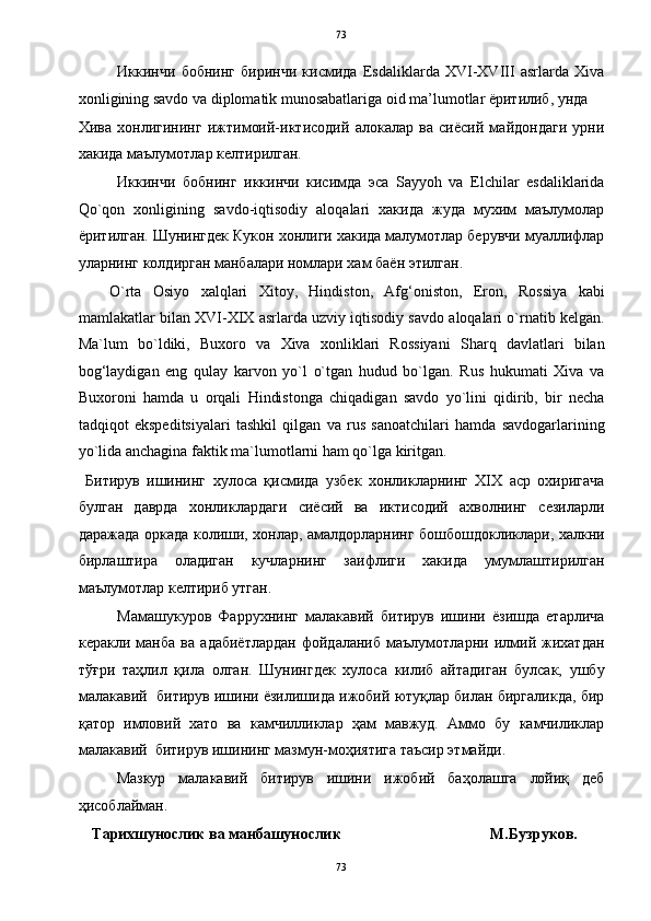   73
Иккинчи   бобнинг   биринчи   кисмида   Esdaliklarda   XVI-XVIII   asrlarda   Xiva
xonligining savdo va diplomatik munosabatlariga oid ma’lumotlar ёритилиб, унда 
Хива   хонлигининг   ижтимоий-иктисодий   алокалар   ва   сиёсий   майдондаги   урни
хакида маълумотлар келтирилган.    
Иккинчи   бобнинг   иккинчи   кисимда   эса   Sayyoh   va   Elchilar   esdaliklarida
Qo`qon   xonligining   savdo-iqtisodiy   aloqalari   хакида   жуда   мухим   маълумолар
ёритилган. Шунингдек Кукон хонлиги хакида малумотлар берувчи муаллифлар
уларнинг колдирган манбалари номлари хам баён этилган. 
O`rta   Osiyo   xalqlari   Xitoy,   Hindiston,   Afg‘oniston,   Eron,   Rossiya   kabi
mamlakatlar bilan XVI-XIX asrlarda uzviy iqtisodiy savdo aloqalari o`rnatib kelgan.
Ma`lum   bo`ldiki,   Buxoro   va   Xiva   xonliklari   Rossiyani   Sharq   davlatlari   bilan
bog‘laydigan   eng   qulay   karvon   yo`l   o`tgan   hudud   bo`lgan.   Rus   hukumati   Xiva   va
Buxoroni   hamda   u   orqali   Hindistonga   chiqadigan   savdo   yo`lini   qidirib,   bir   necha
tadqiqot   ekspeditsiyalari   tashkil   qilgan   va   rus   sanoatchilari   hamda   savdogarlarining
yo`lida anchagina faktik ma`lumotlarni ham qo`lga kiritgan. 
  Битирув   ишининг   хулоса   қисмида   узбек   хонликларнинг   ХIХ   аср   охиригача
булган   даврда   хонликлардаги   сиёсий   ва   иктисодий   ахволнинг   сезиларли
даражада оркада колиши, хонлар, амалдорларнинг бошбошдокликлари, халкни
бирлаштира   оладиган   кучларнинг   заифлиги   хакида   умумлаштирилган
маълумотлар келтириб утган.  
Мамашукуров   Фаррухнинг   малакавий   битирув   ишини   ёзишда   етарлича
керакли   манба   ва   адабиётлардан   фойдаланиб   маълумотларни   илмий   жихатдан
тўғри   таҳлил   қила   олган.   Шунингдек   хулоса   килиб   айтадиган   булсак,   ушбу
малакавий  битирув ишини ёзилишида ижобий ютуқлар билан биргаликда, бир
қатор   имловий   хато   ва   камчилликлар   ҳам   мавжуд.   Аммо   бу   камчиликлар
малакавий  битирув ишининг мазмун-моҳиятига таъсир этмайди. 
  Мазкур   малакавий   битирув   ишини   ижобий   баҳолашга   лойиқ   деб
ҳисоблайман. 
    Тарихшунослик ва манбашунослик                                       М.Бузруков.  
73  
  