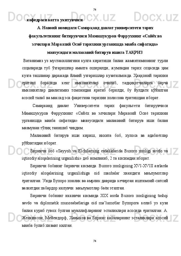   74
     кафедраси катта укитувчиси 
А. Навоий номидаги Самарқанд давлат университети тарих
факультетининг битирувчиси Мамашукуров Фаррухнинг «Сайёх ва 
элчилари Марказий Осиё тарихини урганишда манба сифатида»
мавзусидаги малакавий битирув ишига   ТАҚРИЗ 
  Ватанимиз  уз   мустакиллигини  кулга   киритиши  билан  жамиятимизнинг   турли
соҳаларида   туб   ўзгаришлар   амалга   оширилди,   жумладан   тарих   соҳасида   ҳам
кузга   ташланар  даражада   йлмий  узгаришлар   кузатилмокда.  Ҳаққоний  тарихни
ёритиш   борасида   кенг   имкониятлар   очилиб,   тадқиқотчиларга   барча
имкониятлар   давлатимиз   томонидан   яратиб   берилди,   бу   йулдаги   қўйилган
асосий талаб ва максад эса фақатгина тарихни холисона ёритишдан иборат.  
Самарканд   давлат   Университети   тарих   факультети   битирувчиси
Мамашукуров   Фаррухнинг   «Сайёх   ва   элчилари   Марказий   Осиё   тарихини
урганишда   манба   сифатида»   мавзусидаги   малакавий   битирув   иши   билан
мазмунан тўлиқ танишиб чиқдим.  
Малакавий   битирув   иши   кириш,   иккита   боб,   хулоса   ва   адабиётлар
рўйхатидан иборат. 
Биринчи   боб   «Sayyoh   va   Elchilarning   esdaliklarida   Buxoro   xonligi   savdo   va
iqtisodiy aloqalarining urganilishi» деб номланиб, 2 та кисимдан иборат.  
Биринчи бобнинг биринчи кисмида   Buxoro xonligining XVI-XVIII asrlarda
iqtisodiy   aloqalarining   urganilishiga   oid   manbalar   хакидаги   маълумотлар
ёритилган. Унда Бухоро хонлик ва амрлик даврида кечирган иштимоий-сиёсий
вазиятдан хабардор килувчи  маълумотлар баён этилган. 
Биринчи   бобнинг   иккинчи   кисмида   XIX   asrda   Buxoro   xonligining   tashqi
savdo   va   diplomatik   munosabatlariga   oid   ma’lumotlar   Бухорога   келиб   уз   кузи
билан куриб гувох булган муаллифларнинг эсталиклари асосида ёритилган. А.
Женкинсон,   Мейендорф,   Ханыков   ва   Борнис   кабиларнинг   эсталиклари   асосий
манба булиб хизмат килган.   
74  
  