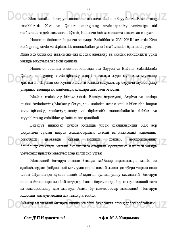   75
Малакавий     битирув   ишининг   иккинчи   боби   «Sayyoh   va   Elchilarning
esdaliklarida   Xiva   va   Qo`qon   xonligining   savdo-iqtisodiy   vaziyatiga   oid
ma’lumotlar» деб номланган бўлиб, Иккинчи боб хам иккита кисимдан иборат.  
Иккинчи   бобнинг   биринчи   кисмида   Esdaliklarda   XVI-XVIII   asrlarda   Xiva
xonligining savdo va diplomatik munosabatlariga oid ma’lumotlar ёритилиб, унда 
Хива   хонлигининг   ижтимоий-иктисодий   алокалар   ва   сиёсий   майдондаги   урни
хакида маълумотлар келтирилган.    
Иккинчи   бобнинг   иккинчи   кисимда   эса   Sayyoh   va   Elchilar   esdaliklarida
Qo`qon   xonligining   savdo-iqtisodiy   aloqalari   хакида   жуда   мухим   маълумолар
ёритилган. Шунингдек Кукон хонлиги хакида малумотлар берувчи муаллифлар
уларнинг колдирган манбалари номлари хам баён этилган. 
Mazkur   malakaviy   bitiruv   ishida   Rossiya   imperiyasi,   Angliya   va   boshqa
qushni davlatlarning Markaziy Osiyo, shu jumladan uchala xonlik bilan olib borgan
savdo-iqtisodiy,   madaniy-ijtimoiy   va   diplomatik   munosabatlarda   elchilar   va
sayyohlarning esdaliklariga katta etibor qaratiladi.  
Битирув   ишининг   хулоса   қисмида   узбек   хонликларнинг   ХIХ   аср
охиригача   булган   даврда   хонликлардаги   сиёсий   ва   иктисодий   ахволнинг
сезиларли   даражада   оркада   колиши,   хонлар,   амалдорларнинг
бошбошдокликлари, халкни бирлаштира оладиган кучларнинг заифлиги хакида
умумлаштирилган маълумотлар келтириб утган.  
Малакавий   битирув   ишини   ёзишда   сайёхлар   эсдаликлари,   манба   ва
адабиётлардан фойдаланиб маълумотларни илмий жихатдан тўғри таҳлил қила
олган.   Шунингдек   хулоса   килиб   айтадиган   булсак,   ушбу   малакавий     битирув
ишини ёзилишида ижобий ютуқлар билан биргаликда, бир қатор имловий хато
ва   камчилликлар   ҳам   мавжуд.   Аммо   бу   камчиликлар   малакавий     битирув
ишининг мазмун-моҳиятига таъсир этмайди. 
  Мазкур малакавий битирув ишини ижобий баҳолашга лойиқ деб ҳисоблайман. 
 
    Сам ДЧТИ доценти в.б.                                 т.ф.н. М.А.Хандамова 
75  
  