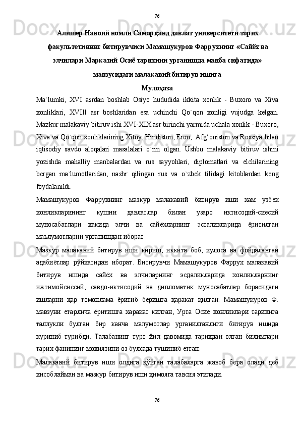   76
Алишер Навоий номли Самарқанд давлат университети тарих
факультетининг битирувчиси Мамашукуров Фаррухнинг «Сайёх ва 
элчилари Марказий Осиё тарихини урганишда манба сифатида»  
мавзусидаги малакавий битирув ишига  
Мулоҳаза 
Ma`lumki,   XVI   asrdan   boshlab   Osiyo   hududida   ikkita   xonlik   -   Buxoro   va   Xiva
xonliklari,   XVIII   asr   boshlaridan   esa   uchinchi   Qo`qon   xonligi   vujudga   kelgan.
Mazkur malakaviy bitiruv ishi XVI-XIX asr birinchi yarmida uchala xonlik - Buxoro,
Xiva va Qo`qon xonliklarining Xitoy, Hindiston, Eron,  Afg‘oniston va Rossiya bilan
iqtisodiy   savdo   aloqalari   masalalari   o`rin   olgan.   Ushbu   malakaviy   bitiruv   ishini
yozishda   mahalliy   manbalardan   va   rus   sayyohlari,   diplomatlari   va   elchilarining
bergan   ma`lumotlaridan,   nashr   qilingan   rus   va   o`zbek   tilidagi   kitoblardan   keng
foydalanildi. 
Мамашукуров   Фаррухнинг   мазкур   малакавий   битирув   иши   хам   узбек
хонликларининг   кушни   давлатлар   билан   узаро   иктисодий-сиёсий
муносабатлари   хакида   элчи   ва   сайёхларнинг   эсталикларида   ёритилган
маълумотларни урганишдан иборат  
Мазкур   малакавий   битирув   иши   кириш,   иккита   боб,   хулоса   ва   фойдаланган
адабиётлар   рўйхатидан   иборат.   Битирувчи   Мамашукуров   Фаррух   малакавий
битирув   ишида   сайёх   ва   элчиларнинг   эсдаликларида   хонликларнинг
ижтимойсиёсий,   савдо-иктисодий   ва   дипломатик   муносабатлар   борасидаги
ишларни   ҳар   томонлама   ёритиб   беришга   ҳаракат   қилган.   Мамашукуров   Ф.
мавзуни   етарлича   ёритишга   харакат   килган,   Урта   Осиё   хонликлари   тарихига
таллукли   булган   бир   канча   малумотлар   урганилганлиги   битирув   ишида
куриниб   турибди.   Талабанинг   турт   йил   давомида   тарихдан   олган   билимлари
тарих фанининг мохиятини оз булсада тушиниб етган.     
Малакавий   битирув   иши   олдига   қўйган   талабаларга   жавоб   бера   олади   деб
хисоблайман ва мазкур битирув иши ҳимояга тавсия этилади. 
 
76  
  