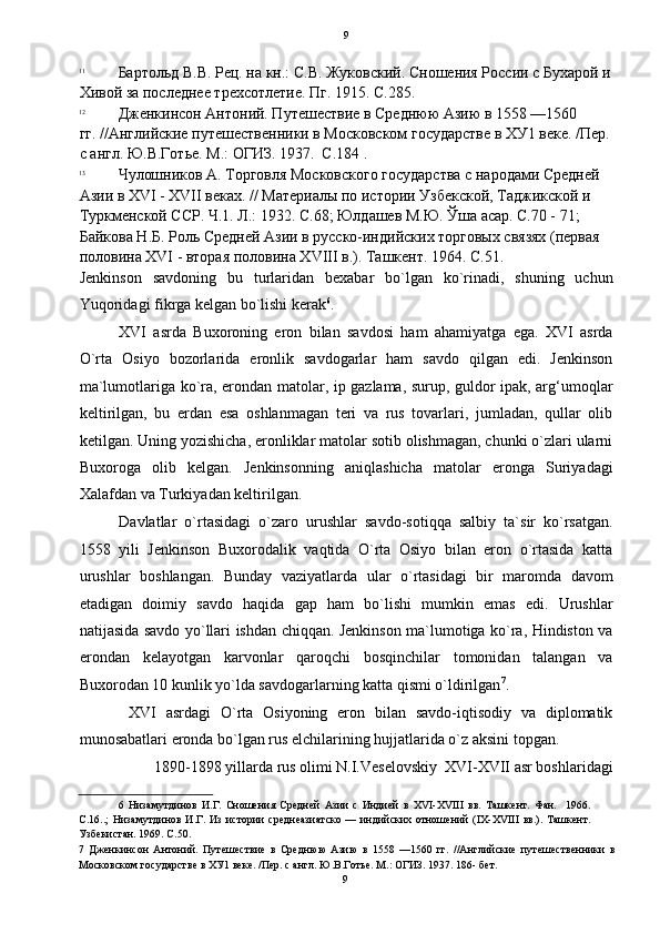   9
11
Бартольд В.В. Рец. на кн.: С.В. Жуковский. Сношения России с Бухарой и
Хивой за последнее трехсотлетие. Пг. 1915. С.285. 
12
Дженкинсон Антоний. Путешествие в Среднюю Азию в 1558 —1560 
гг. //Английские путешественники в Московском государстве в ХУ1 веке. /Пер.
с англ. Ю.В.Готье. М.: ОГИЗ. 1937.  С.184 . 
13
Чулошников А. Торговля Московского государства с народами Средней 
Азии в XVI - XVII веках. // Материалы по истории Узбекской, Таджикской и 
Туркменской ССР. Ч.1. Л.: 1932. С.68; Юлдашев М.Ю. Ўша асар. С.70 - 71; 
Байкова Н.Б. Роль Средней Азии в русско-индийских торговых связях (первая 
половина XVI - вторая половина XVIII в.). Ташкент. 1964. С.51.  
Jenkinson   savdoning   bu   turlaridan   bexabar   bo`lgan   ko`rinadi,   shuning   uchun
Yuqoridagi fikrga kelgan bo`lishi kerak 6
. 
XVI   asrda   Buxoroning   eron   bilan   savdosi   ham   ahamiyatga   ega.   XVI   asrda
O`rta   Osiyo   bozorlarida   eronlik   savdogarlar   ham   savdo   qilgan   edi.   Jenkinson
ma`lumotlariga ko`ra, erondan matolar, ip gazlama, surup, guldor ipak, arg‘umoqlar
keltirilgan,   bu   erdan   esa   oshlanmagan   teri   va   rus   tovarlari,   jumladan,   qullar   olib
ketilgan. Uning yozishicha, eronliklar matolar sotib olishmagan, chunki o`zlari ularni
Buxoroga   olib   kelgan.   Jenkinsonning   aniqlashicha   matolar   eronga   Suriyadagi
Xalafdan va Turkiyadan keltirilgan. 
Davlatlar   o`rtasidagi   o`zaro   urushlar   savdo-sotiqqa   salbiy   ta`sir   ko`rsatgan.
1558   yili   Jenkinson   Buxorodalik   vaqtida   O`rta   Osiyo   bilan   eron   o`rtasida   katta
urushlar   boshlangan.   Bunday   vaziyatlarda   ular   o`rtasidagi   bir   maromda   davom
etadigan   doimiy   savdo   haqida   gap   ham   bo`lishi   mumkin   emas   edi.   Urushlar
natijasida savdo yo`llari ishdan chiqqan. Jenkinson ma`lumotiga ko`ra, Hindiston va
erondan   kelayotgan   karvonlar   qaroqchi   bosqinchilar   tomonidan   talangan   va
Buxorodan 10 kunlik yo`lda savdogarlarning katta qismi o`ldirilgan 7
. 
  XVI   asrdagi   O`rta   Osiyoning   eron   bilan   savdo-iqtisodiy   va   diplomatik
munosabatlari eronda bo`lgan rus elchilarining hujjatlarida o`z aksini topgan. 
1890-1898 yillarda rus olimi N.I.Veselovskiy  XVI-XVII asr boshlaridagi 
6   Низамутдинов   И.Г.   Сношения   Средней   Азии   с   Индией   в   ХVI-XVIII   вв.   Ташкент.   Фан.     1966.
С.16..;   Низамутдинов   И.Г.   Из   истории   среднеазиатско   —  индийских   отношений   (IX-XVIII   вв.).   Ташкент.
Узбекистан. 1969. С.50. 
7   Дженкинсон   Антоний.   Путешествие   в   Среднюю   Азию   в   1558   —1560   гг.   //Английские   путешественники   в
Московском государстве в ХУ1 веке. /Пер. с англ. Ю.В.Готье. М.: ОГИЗ. 1937. 186- бет. 
9  
  