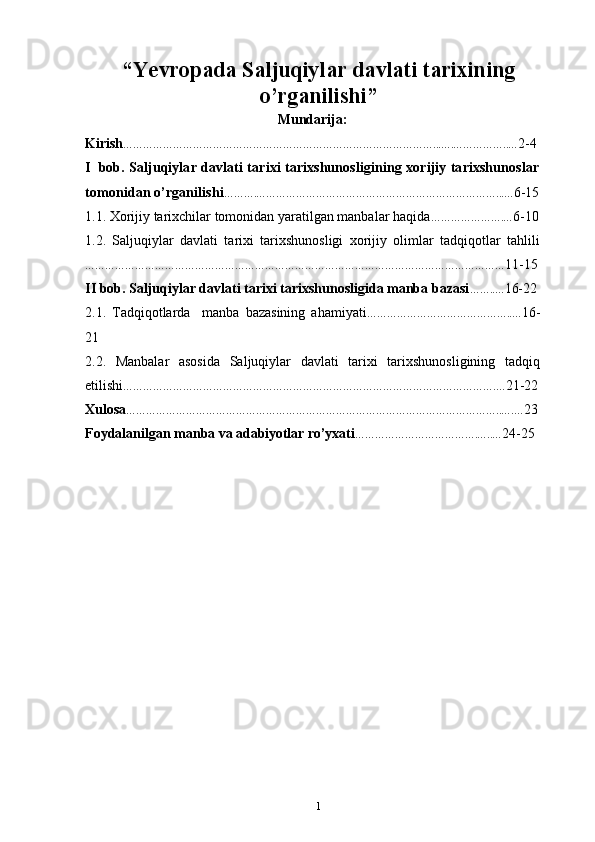 “ Yevropada Saljuqiylar davlati tarixining
o’rganilishi ”
Mundarija:
Kirish …………………………………………………………………………………...….……………..… 2-4
I   bоb.   Saljuqiylar davlati tarixi tarixshunosligining xorijiy tarixshunoslar
tomonidan o’rganilishi ……….………………………………………………………………...… 6-15
1.1. Xorijiy  tarixchilar tomonidan yaratilgan manbalar haqida ………………….… 6-10
1.2.   Saljuqiylar   davlati   tarixi   tarixshunosligi   xorijiy   olimlar   tadqiqotlar   tahlili
……………………………………………………………………………………………………………… 11-15
II bob. Saljuqiylar davlati tarixi tarixshunosligida manba bazasi ……..… 16-22
2.1.   Tadqiqotlarda     manba   bazasining   ahamiyati ……………………………………..… 16-
21
2.2.   Manbalar   asosida   Saljuqiylar   davlati   tarixi   tarixshunosligining   tadqiq
etilishi ………………………………………………………………………………………………….… 21-22
Хulоsa …………………………………………………………………………………………………..….… 23
Fоydalanilgan   manba   va  adabiyotlar  ro’yхati ……………………………….…..… 24-25
1 