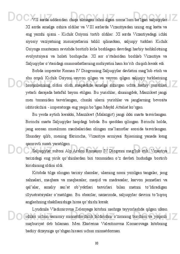 VII  asrda   uddasidan   chiqa  olmagan  ishni  ilgari   noma’lum  bo lgan  saljuqiylarʻ
XI   asrda   amalga   oshira   oldilar   va   VIII   asrlarda   Vizantiyadan   uning   eng   katta   va
eng   yaxshi   qismi   -   Kichik   Osiyoni   tortib   oldilar.   XI   asrda   Vizantiyadagi   ichki
siyosiy   vaziyatning   xususiyatlarini   tahlil   qilinarkan,   saljuqiy   turklari   Kichik
Osiyoga muntazam ravishda bostirib kela boshlagan davrdagi harbiy tashkilotning
evolyutsiyasi   va   holati   boshqacha.   XI   asr   o rtalaridan   boshlab   Vizantiya   va	
ʻ
Saljuqiylar o rtasidagi munosabatlarning mohiyatini ham ko rib chiqish kerak edi.	
ʻ ʻ
Bobda imperator Roman IV Diogenning Saljuqiylar davlatini mag lub etish va	
ʻ
shu   orqali   Kichik   Osiyoni   vayron   qilgan   va   vayron   qilgan   saljuqiy   turklarining
bosqinlarining   oldini   olish   maqsadida   amalga   oshirgan   uchta   harbiy   yurishlari
yetarli  darajada  batafsil  bayon etilgan. Bu yurishlar, shuningdek,  Manzikert  jangi
men   tomonidan   tasvirlangan,   chunki   ularni   yurishlar   va   janglarning   bevosita
ishtirokchisi - imperatorga eng yaqin bo lgan Maykl Attaliat ko rgan.	
ʻ ʻ
Bu  yerda  aytish  kerakki, Manzikert  (Malazgirt)  jangi   ikki  marta tasvirlangan.
Birinchi   marta   Saljuqiylar   haqidagi   bobda.   Bu   qasddan   qilingan.   Birinchi   holda,
jang   asosan   musulmon   manbalaridan   olingan   ma’lumotlar   asosida   tasvirlangan.
Shunday   qilib,   mening   fikrimcha,   Vizantiya   armiyasi   fojiasining   yanada   keng
qamrovli surati yaratilgan.
Saljuqiylar sultoni Alp Arslon Romanos IV Diogenni mag lub etib,  	
ʻ Vizantiya
tarixidagi   eng   yirik   qo shinlardan   biri   tomonidan   o z   davlati   hududiga  	
ʻ ʻ bostirib
kirishining oldini oldi.
Kitobda   tilga   olingan   tarixiy   shaxslar,   ularning   nomi   yozilgan   tangalar,   jang
sahnalari,   maqbara   va   maqbaralar,   masjid   va   madrasalar,   karvon   jannatlari   va
qal alar,   amaliy   san at   ob yektlari   tasvirlari   bilan   matnni   to ldiradigan	
ʼ ʼ ʼ ʻ
illyustratsiyalar   o rnatilgan.   Bu   obrazlar,   nazarimda,   saljuqiylar   davrini   to liqroq	
ʻ ʻ
anglashning shakllanishiga hissa qo shishi kerak.	
ʻ
Lyudmila Vladimirovna Zelenyaga   kitobni  nashrga tayyorlashda qilgan ulkan
ishlari   uchun   samimiy   minnatdorchilik   bildirishni   o zimning   burchim   va   yoqimli	
ʻ
majburiyat   deb   bilaman.   Men   Ekaterina   Valentinovna   Komarovaga   kitobning
badiiy dizayniga qo shgan hissasi uchun minnatdorman.	
ʻ
10 