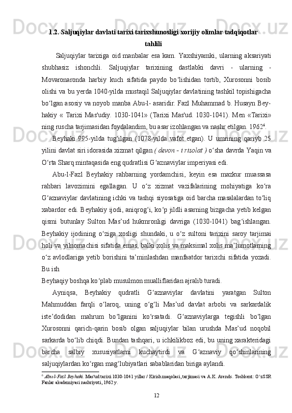 1.2.  Saljuqiylar davlati tarixi tarixshunosligi xorijiy olimlar tadqiqotlar
tahlili
Saljuqiylar   tarixiga   oid  manbalar   esa   kam.   Yaxshiyamki,   ularning  aksariyati
shubhasiz   ishonchli.   Saljuqiylar   tarixining   dastlabki   davri   -   ularning   -
Movaronaronda   harbiy   kuch   sifatida   paydo   bo lishidan   tortib,   Xurosonni   bosibʻ
olishi va  bu yerda 1040-yilda mustaqil Saljuqiylar davlatining tashkil topishigacha
bo lgan asosiy va noyob manba Abu-l- asaridir. Fazl Muhammad b. Husayn Bey-	
ʻ
hakiy   «   Tarixi   Mas'udiy.   1030-1041»   (Tarixi   Mas'ud.   1030-1041).   Men   «Tarixi»
ning ruscha tarjimasidan foydalandim, bu asar izohlangan va nashr etilgan. 1962 6
.
Beyhaki   995-yilda   tug ilgan   (1078-yilda   vafot   etgan).   U   umrining   qariyb   25	
ʻ
yilini davlat siri idorasida xizmat  qilgan  ( devon - i risolat )  o sha davrda 	
ʻ Yaqin va
O rta Sharq mintaqasida eng qudratlisi G aznaviylar imperiyasi edi.	
ʻ ʻ
Abu-l-Fazl   Beyhakiy   rahbarning   yordamchisi,   keyin   esa   mazkur   muassasa
rahbari   lavozimini   egallagan.   U   o z   xizmat   vazifalarining   mohiyatiga   ko ra	
ʻ ʻ
G aznaviylar davlatining ichki va tashqi siyosatiga oid barcha masalalardan to liq	
ʻ ʻ
xabardor edi. Beyhakiy ijodi, aniqrog i, ko p jildli asarning bizgacha yetib kelgan	
ʻ ʻ
qismi   butunlay   Sulton   Mas’ud   hukmronligi   davriga   (1030-1041)   bag ishlangan.	
ʻ
Beyhakiy   ijodining   o ziga   xosligi  	
ʻ shundaki,   u   o z   sultoni   tarixini  	ʻ saroy   tarjimai
holi va yilnomachisi sifatida emas, balki xolis va maksimal xolis ma’lumotlarning
o z   avlodlariga   yetib   borishini   ta’minlashdan   manfaatdor   tarixchi   sifatida   yozadi.	
ʻ
Bu ish
Beyhaqiy boshqa ko plab musulmon mualliflaridan ajralib turadi.	
ʻ
Ayniqsa,   Beyhakiy   qudratli   G aznaviylar   davlatini   yaratgan   Sulton	
ʻ
Mahmuddan   farqli   o laroq,   uning   o g li   Mas’ud   davlat   arbobi   va   sarkardalik	
ʻ ʻ ʻ
iste’dodidan   mahrum   bo lganini   ko rsatadi.   G aznaviylarga   tegishli   bo lgan	
ʻ ʻ ʻ ʻ
Xurosonni   qarich-qarin   bosib   olgan   saljuqiylar   bilan   urushda   Mas’ud   noqobil
sarkarda bo lib chiqdi. Bundan tashqari, u ichkilikboz edi, bu uning xarakteridagi	
ʻ
barcha   salbiy   xususiyatlarni   kuchaytirdi   va   G aznaviy   qo shinlarining	
ʻ ʻ
saljuqiylardan ko rgan mag lubiyatlari sabablaridan biriga aylandi.	
ʻ ʻ
6
  Abu-l-Fazl Beyhaki.  Mas'ud tarixi 1030-1041 yillar / Kirish maqolasi, tarjimasi  va A.K. Arends. Toshkent: O zSSR	
ʻ
Fanlar akademiyasi nashriyoti, 1962 y.
12 