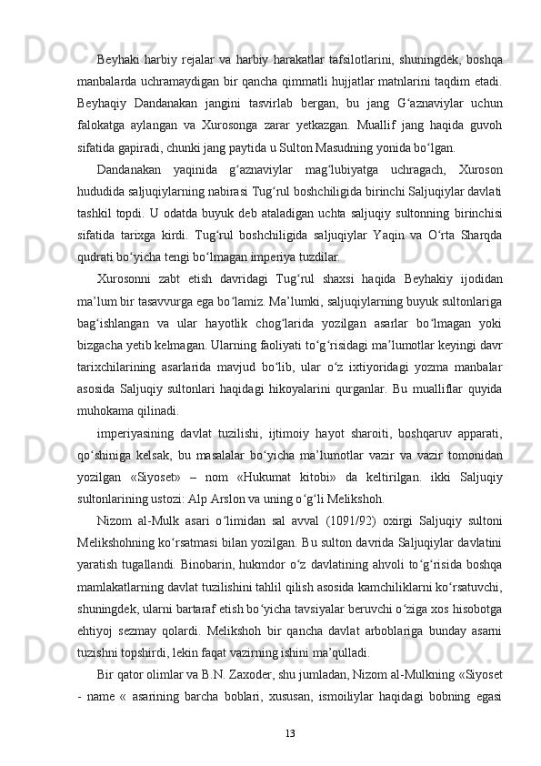 Beyhaki   harbiy   rejalar   va   harbiy   harakatlar   tafsilotlarini,   shuningdek,   boshqa
manbalarda uchramaydigan bir qancha qimmatli hujjatlar matnlarini taqdim etadi.
Beyhaqiy   Dandanakan   jangini   tasvirlab   bergan,   bu   jang   G aznaviylar   uchunʻ
falokatga   aylangan   va   Xurosonga   zarar   yetkazgan.   Muallif   jang   haqida   guvoh
sifatida gapiradi, chunki jang paytida u  Sulton Masudning yonida bo lgan.	
ʻ
Dandanakan   yaqinida   g aznaviylar   mag lubiyatga   uchragach,  	
ʻ ʻ Xuroson
hududida saljuqiylarning nabirasi Tug rul boshchiligida birinchi Saljuqiylar davlati	
ʻ
tashkil   topdi.   U   odatda   buyuk   deb   ataladigan   uchta   saljuqiy   sultonning   birinchisi
sifatida   tarixga   kirdi.   Tug rul   boshchiligida   saljuqiylar   Yaqin   va   O rta   Sharqda	
ʻ ʻ
qudrati bo yicha tengi bo lmagan imperiya tuzdilar.	
ʻ ʻ
Xurosonni   zabt   etish   davridagi   Tug rul   shaxsi   haqida  	
ʻ Beyhakiy   ijodidan
ma’lum bir tasavvurga ega bo lamiz. Ma’lumki, saljuqiylarning buyuk sultonlariga	
ʻ
bag ishlangan  	
ʻ va   ular   hayotlik   chog larida   yozilgan   asarlar   bo lmagan   yoki	ʻ ʻ
bizgacha yetib kelmagan. Ularning faoliyati to g risidagi ma lumotlar keyingi davr	
ʻ ʻ ʼ
tarixchilarining   asarlarida   mavjud   bo lib,   ular   o z   ixtiyoridagi   yozma   manbalar	
ʻ ʻ
asosida   Saljuqiy   sultonlari   haqidagi   hikoyalarini   qurganlar.   Bu   mualliflar   quyida
muhokama qilinadi.
imperiyasining   davlat   tuzilishi,   ijtimoiy   hayot   sharoiti,   boshqaruv   apparati,
qo shiniga   kelsak,   bu   masalalar   bo yicha   ma’lumotlar  	
ʻ ʻ vazir   va   vazir   tomonidan
yozilgan   «Siyoset»   –   nom   « Hukumat   kitobi»   da   keltirilgan.   ikki   Saljuqiy
sultonlarining ustozi: Alp Arslon va uning o g li Melikshoh.	
ʻ ʻ
Nizom   al-Mulk   asari   o limidan   sal   avval  	
ʻ (1091/92)   oxirgi   Saljuqiy   sultoni
Melikshohning ko rsatmasi bilan yozilgan. Bu sulton davrida Saljuqiylar davlatini	
ʻ
yaratish  tugallandi.  Binobarin,  hukmdor   o z  davlatining  ahvoli  to g risida  boshqa	
ʻ ʻ ʻ
mamlakatlarning davlat tuzilishini tahlil qilish asosida  kamchiliklarni ko rsatuvchi,	
ʻ
shuningdek, ularni bartaraf etish bo yicha tavsiyalar beruvchi o ziga xos hisobotga	
ʻ ʻ
ehtiyoj   sezmay   qolardi.   Melikshoh   bir   qancha   davlat   arboblariga   bunday   asarni
tuzishni topshirdi, lekin faqat vazirning ishini ma’qulladi.
Bir qator olimlar va B.N. Zaxoder, shu jumladan, Nizom al-Mulkning  «Siyoset
-   name   «   asarining   barcha   boblari,   xususan,   ismoiliylar   haqidagi   bobning   egasi
13 