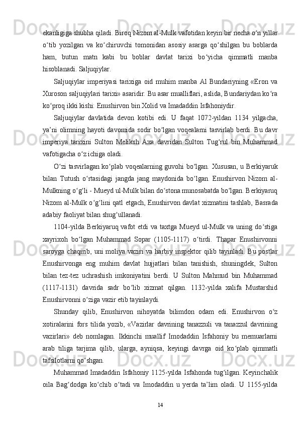 ekanligiga shubha qiladi. Biroq  Nizom al-Mulk vafotidan keyin bir necha o n yillarʻ
o tib   yozilgan   va   ko chiruvchi   tomonidan   asosiy   asarga   qo shilgan   bu   boblarda	
ʻ ʻ ʻ
ham,   butun   matn   kabi   bu   boblar   davlat   tarixi   bo yicha   qimmatli   manba	
ʻ
hisoblanadi. Saljuqiylar.
Saljuqiylar   imperiyasi   tarixiga   oid   muhim   manba   Al   Bundariyning   «Eron   va
Xuroson saljuqiylari tarixi» asaridir. Bu asar mualliflari, aslida, Bundariydan ko ra	
ʻ
ko proq ikki kishi: Enushirvon bin Xolid va Imadaddin Isfahoniydir.	
ʻ
Saljuqiylar   davlatida   devon   kotibi   edi.   U   faqat   1072-yildan   1134   yilgacha,
ya’ni olimning hayoti davomida sodir bo lgan voqealarni tasvirlab berdi. Bu davr	
ʻ
imperiya   tarixini   Sulton   Meliksh   Axa   davridan   Sulton   Tug rul   bin   Muhammad	
ʻ
vafotigacha o z ichiga oladi.	
ʻ
O zi tasvirlagan ko plab voqealarning guvohi bo lgan.  	
ʻ ʻ ʻ Xususan, u Berkiyaruk
bilan   Tutush   o rtasidagi   jangda   jang   maydonida   bo lgan.   Enushirvon   Nizom   al-	
ʻ ʻ
Mulkning o g li - Mueyd ul-Mulk bilan do stona munosabatda bo lgan. Berkiyaruq	
ʻ ʻ ʻ ʻ
Nizom al-Mulk o g lini qatl etgach, Enushirvon davlat xizmatini tashlab,  	
ʻ ʻ Basrada
adabiy faoliyat bilan shug ullanadi.	
ʻ
1104-yilda Berkiyaruq vafot  etdi  va taxtga Mueyd  ul-Mulk  va uning do stiga	
ʻ
xayrixoh   bo lgan   Muhammad   Sopar   (1105-1117)   o tirdi.   Thapar   Enushirvonni	
ʻ ʻ
saroyga chaqirib, uni   moliya vaziri va harbiy inspektor qilib tayinladi. Bu postlar
Enushirvonga   eng   muhim   davlat   hujjatlari   bilan   tanishish,   shuningdek,   Sulton
bilan   tez-tez   uchrashish   imkoniyatini   berdi.   U   Sulton   Mahmud   bin   Muhammad
(1117-1131)   davrida   sadr   bo lib   xizmat   qilgan.   1132-yilda   xalifa   Mustarshid	
ʻ
Enushirvonni o ziga vazir etib tayinlaydi.	
ʻ
Shunday   qilib,   Enushirvon   nihoyatda   bilimdon   odam   edi.   Enushirvon   o z	
ʻ
xotiralarini   fors   tilida   yozib,   «Vazirlar   davrining   tanazzuli   va   tanazzul   davrining
vazirlari»   deb   nomlagan.   Ikkinchi   muallif   Imodaddin   Isfahoniy   bu   memuarlarni
arab   tiliga   tarjima   qilib,   ularga,   ayniqsa,   keyingi   davrga   oid   ko plab   qimmatli	
ʻ
tafsilotlarni qo shgan.	
ʻ
Muhammad Imadaddin Isfahoniy 1125-yilda Isfahonda tug ilgan. Keyinchalik	
ʻ
oila   Bag dodga   ko chib   o tadi   va   Imodaddin   u   yerda   ta’lim   oladi.   U   1155-yilda	
ʻ ʻ ʻ
14 