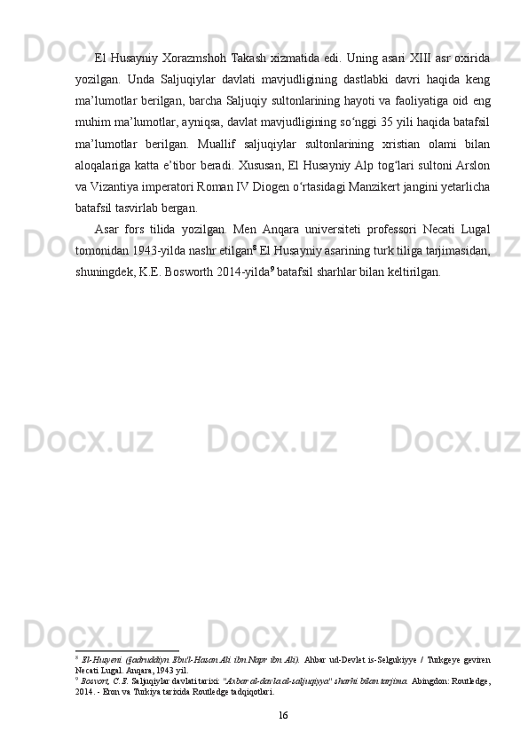 El  Husayniy   Xorazmshoh  Takash   xizmatida  edi.  Uning  asari  XIII  asr  oxirida
yozilgan.   Unda   Saljuqiylar   davlati   mavjudligining   dastlabki   davri   haqida   keng
ma’lumotlar berilgan, barcha Saljuqiy sultonlarining hayoti va faoliyatiga oid   eng
muhim  ma’lumotlar, ayniqsa, davlat mavjudligining so nggi 35 yili haqida batafsilʻ
ma’lumotlar   berilgan.   Muallif   saljuqiylar   sultonlarining   xristian   olami   bilan
aloqalariga katta e’tibor beradi. Xususan, El Husayniy Alp tog lari sultoni Arslon	
ʻ
va Vizantiya imperatori Roman IV Diogen o rtasidagi Manzikert jangini yetarlicha	
ʻ
batafsil tasvirlab bergan.
Asar   fors   tilida   yozilgan.   Men   Anqara   universiteti   professori   Necati   Lugal
tomonidan 1943-yilda nashr etilgan 8
 El Husayniy asarining turk tiliga tarjimasidan,
shuningdek, K.E. Bosworth 2014-yilda 9
 batafsil sharhlar bilan keltirilgan.
8
  El-Husyeni   (§adruddiyn   Ebu'l-Hasan   Ali   ibn   Napr   ibn   Ali).   Ahbar   ud-Devlet   is-Selgukiyye   /   Turkgeye   geviren
Necati Lugal. Anqara, 1943 yil.
9
 Bosvort, C.E.  Saljuqiylar davlati tarixi:  "Axbar al-davla al-saljuqiyya" sharhi bilan tarjima.  Abingdon: Routledge,
2014. - Eron va Turkiya tarixida Routledge tadqiqotlari.
16 