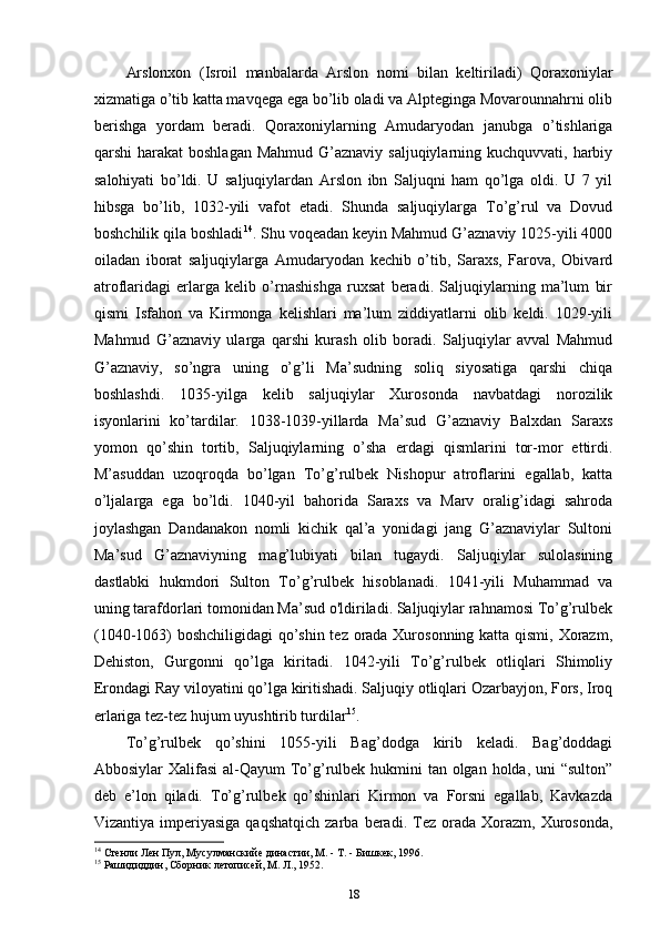 Arslonxon   (Isroil   manbalarda   Arslon   nomi   bilan   keltiriladi)   Qoraxoniylar
xizmatiga o’tib katta mavqega ega bo’lib oladi va Alpteginga Movarounnahrni olib
berishga   yordam   beradi.   Qoraxoniylarning   Amudaryodan   janubga   o’tishlariga
qarshi  harakat  boshlagan  Mahmud G’aznaviy saljuqiylarning kuchquvvati,  harbiy
salohiyati   bo’ldi.   U   saljuqiylardan   Arslon   ibn   Saljuqni   ham   qo’lga   oldi.   U   7   yil
hibsga   bo’lib,   1032-yili   vafot   etadi.   Shunda   saljuqiylarga   To’g’rul   va   Dovud
boshchilik qila boshladi 14
. Shu voqeadan keyin Mahmud G’aznaviy 1025-yili 4000
oiladan   iborat   saljuqiylarga   Amudaryodan   kechib   o’tib,   Saraxs,   Farova,   Obivard
atroflaridagi   еrlarga   kelib   o’rnashishga   ruxsat   beradi.   Saljuqiylarning   ma’lum   bir
qismi   Isfahon   va   Kirmonga   kelishlari   ma’lum   ziddiyatlarni   olib   keldi.   1029-yili
Mahmud   G’aznaviy   ularga   qarshi   kurash   olib   boradi.   Saljuqiylar   avval   Mahmud
G’aznaviy,   so’ngra   uning   o’g’li   Ma’sudning   soliq   siyosatiga   qarshi   chiqa
boshlashdi.   1035-yilga   kelib   saljuqiylar   Xurosonda   navbatdagi   norozilik
isyonlarini   ko’tardilar.   1038-1039-yillarda   Ma’sud   G’aznaviy   Balxdan   Saraxs
yomon   qo’shin   tortib,   Saljuqiylarning   o’sha   еrdagi   qismlarini   tor-mor   ettirdi.
M’asuddan   uzoqroqda   bo’lgan   To’g’rulbek   Nishopur   atroflarini   egallab,   katta
o’ljalarga   ega   bo’ldi.   1040-yil   bahorida   Saraxs   va   Marv   oralig’idagi   sahroda
joylashgan   Dandanakon   nomli   kichik   qal’a   yonidagi   jang   G’aznaviylar   Sultoni
Ma’sud   G’aznaviyning   mag’lubiyati   bilan   tugaydi.   Saljuqiylar   sulolasining
dastlabki   hukmdori   Sulton   To’g’rulbek   hisoblanadi.   1041-yili   Muhammad   va
uning tarafdorlari tomonidan Ma’sud o'ldiriladi. Saljuqiylar rahnamosi To’g’rulbek
(1040-1063) boshchiligidagi qo’shin tez orada Xurosonning katta qismi, Xorazm,
Dehiston,   Gurgonni   qo’lga   kiritadi.   1042-yili   To’g’rulbek   otliqlari   Shimoliy
Erondagi Ray viloyatini qo’lga kiritishadi. Saljuqiy otliqlari Ozarbayjon, Fors, Iroq
еrlariga tez-tez hujum uyushtirib turdilar 15
. 
To’g’rulbek   qo’shini   1055-yili   Bag’dodga   kirib   keladi.   Bag’doddagi
Abbosiylar Xalifasi  al-Qayum  To’g’rulbek hukmini  tan olgan holda, uni  “sulton”
deb   e’lon   qiladi.   To’g’rulbek   qo’shinlari   Kirmon   va   Forsni   egallab,   Kavkazda
Vizantiya  imperiyasiga  qaqshatqich  zarba  beradi.  Tez  orada  Xorazm,  Xurosonda,
14
 Стенли Лен Пул, Мусулманскийе династии, М. - Т. - Бишкек, 1996.
15
 Рашидиддин, Сборник летописей, М. Л., 1952.
18