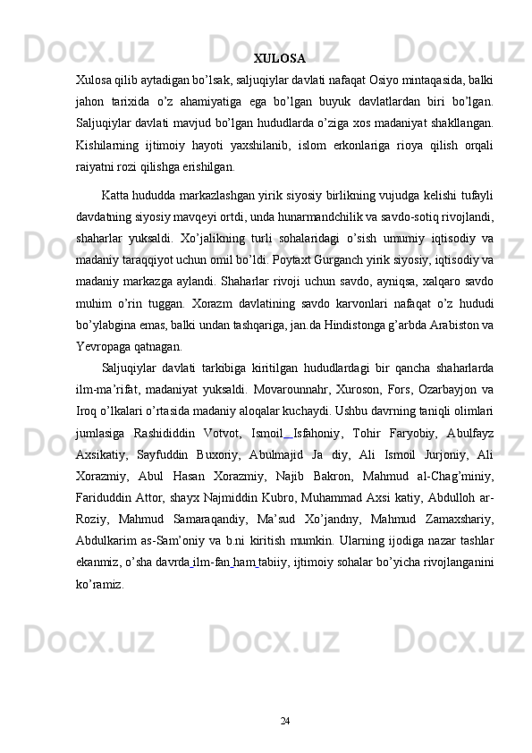 ХULОSA
Xulosa qilib aytadigan bo’lsak, saljuqiylar davlati nafaqat Osiyo mintaqasida, balki
jahon   tarixida   o’z   ahamiyatiga   ega   bo’lgan   buyuk   davlatlardan   biri   bo’lgan.
Saljuqiylar davlati mavjud bo’lgan hududlarda o’ziga xos madaniyat shakllangan.
Kishilarning   ijtimoiy   hayoti   yaxshilanib,   islom   erkonlariga   rioya   qilish   orqali
raiyatni rozi qilishga erishilgan.
Katta hududda markazlashgan yirik siyosiy birlikning vujudga kelishi tufayli
davdatning siyosiy mavqeyi ortdi, unda hunarmandchilik va savdo-sotiq rivojlandi,
shaharlar   yuksaldi.   Xo’jalikning   turli   sohalaridagi   o’sish   umumiy   iqtisodiy   va
madaniy taraqqiyot uchun omil bo’ldi. Poytaxt Gurganch yirik siyosiy, iqtisodiy va
madaniy  markazga  aylandi.  Shaharlar   rivoji  uchun  savdo,   ayniqsa,   xalqaro  savdo
muhim   o’rin   tuggan.   Xorazm   davlatining   savdo   karvonlari   nafaqat   o’z   hududi
bo’ylabgina emas, balki undan tashqariga, jan.da Hindistonga g’arbda Arabiston va
Yevropaga qatnagan.
Saljuqiylar   davlati   tarkibiga   kiritilgan   hududlardagi   bir   qancha   shaharlarda
ilm-ma’rifat,   madaniyat   yuksaldi.   Movarounnahr,   Xuroson,   Fors,   Ozarbayjon   va
Iroq o’lkalari o’rtasida madaniy aloqalar kuchaydi. Ushbu davrning taniqli olimlari
jumlasiga   Rashididdin   Votvot,   Ismoil   Isfahoniy ,   Tohir   Faryobiy,   Abulfayz
Axsikatiy,   Sayfuddin   Buxoriy,   Abulmajid   Ja   diy,   Ali   Ismoil   Jurjoniy,   Ali
Xorazmiy,   Abul   Hasan   Xorazmiy,   Najib   Bakron,   Mahmud   al-Chag’miniy,
Fariduddin   Attor,   shayx   Najmiddin   Kubro,   Muhammad   Axsi   katiy,   Abdulloh   ar-
Roziy,   Mahmud   Samaraqandiy,   Ma’sud   Xo’jandny,   Mahmud   Zamaxshariy,
Abdulkarim   as-Sam’oniy   va   b.ni   kiritish   mumkin.   Ularning   ijodiga   nazar   tashlar
ekanmiz, o’sha  davrda   ilm-fan   ham   tabiiy , ijtimoiy sohalar bo’yicha rivojlanganini
ko’ramiz.
24 