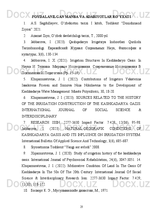 FОYDALANILGAN   MANBA   VA  ADABIYOTLAR  RO’YХATI
1. A.S.   Sagdullayev,   O’zbekiston   tarixi   I   kitob,   Toshkent   “Donishmand
Ziyosi” 2021. 
2. Azamat Ziyo, O zbek davlatchiligi tarixi, T., 2000-yil. ʻ
3. Jabbarova,   I.   (2023).   Qashqadaryo   Irrigatsiya   Inshootlari   Qurilishi
Tarixshunosligi.   Евразийский   Журнал   Социальных   Наук,   Философии   и
культуры, 3(6), 130-134. 
4. Jabborova,   I.   X.   (2021).   Irrigation   Structures   In   Kashkadaryo   Oasis.   In
Наука   И   Техника.   Мировые   Исследования.   Современные   Исследования   В
Психологии И Педагогике ( Pp . 15-19).
5. Khujamuratovna,   J.   I.   (2022).   Contributions   of   Irrigators   Yekaterina
Isaakovna   Friesen   and   Somova   Nina   Nikolaevna   to   the   Development   of
Kashkadarya Water Management. Miasto Przyszłości, 30, 18-20. 
6. Khujamuratovna,   J.   I.   (2023).   SOURCES   RELATED   TO   THE   HISTORY
OF  THE   IRRIGATION  CONSTRUCTION  OF  THE  KASHKADARYA  OAZIS.
INTERNATIONAL   JOURNAL   OF   SOCIAL   SCIENCE   &
INTERDISCIPLINARY 
7. RESEARCH   ISSN:   2277-3630   Impact   Factor:   7.429,   12(06),   95-98.
Jabbarova,   I.   (2023).   NATURAL-GEOGRAFIK   CONDITIONS   OF
KASHKADARYA OASIS AND ITS INFLUINCE ON IRRIGATION SYSTEM.
International Bulletin Of Applied Science And Technology, 3(6), 685-687. 
8. Siyosatnoma Toshkent “Yangi asr avlodi” 2008. 
9. Xujamurotovna,  J. I. (2020). Study of  irrigation history of  the kashkadarya
oasis.   International   Journal   of   Psychosocial   Rehabilitation,   24(6),  3047-3051.  14.
Khujamuratovna,   J.   I.   (2022).   Meliorative   Condition   Of   Land   In   The   Oasis   Of
Kashkadarya   In   The   50s   Of   The   20th   Century.   International   Journal   Of   Social
Science   &   Interdisciplinary   Research   Issn:   2277-3630   Impact   Factor:   7.429,
11(10), 118-122. 
10. Босворт К. Э., Мусулманскийе династии, М., 1971. 
25 