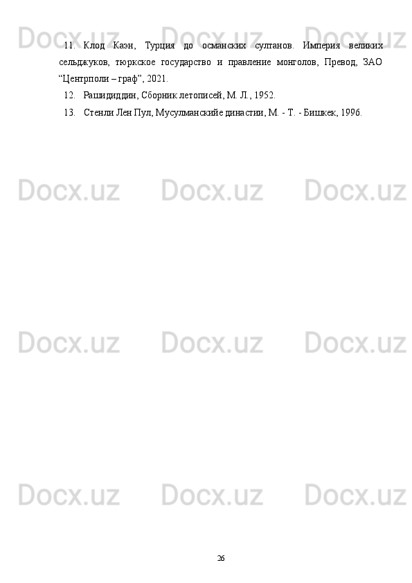 11. Клод   Каэн,   Турция   до   османских   султанов.   Империя   великих
сельджуков,   тюркское   государство   и   правление   монголов,   Превод,   ЗАО
“Центрполи – граф”, 2021. 
12. Рашидиддин, Сборник летописей, М. Л., 1952. 
13. Стенли Лен Пул, Мусулманскийе династии, М. - Т. - Бишкек, 1996. 
26 