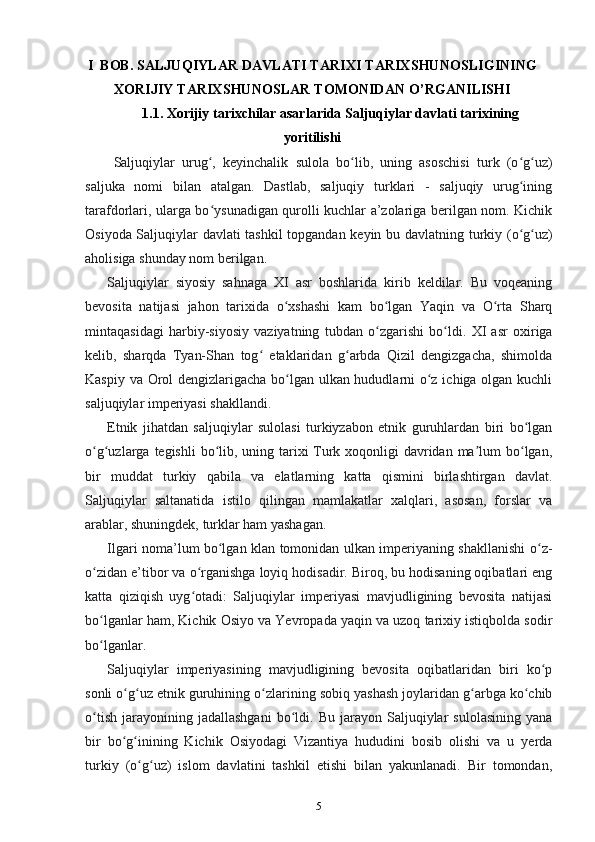 I   BОB.  SALJUQIYLAR DAVLATI TARIXI TARIXSHUNOSLIGINING
XORIJIY TARIXSHUNOSLAR TOMONIDAN O’RGANILISHI
1.1. Xorijiy  tarixchilar asarlarida Saljuqiylar davlati tarixining
yoritilishi
Saljuqiylar   urug ,   keyinchalik   sulola   bo lib,   uning   asoschisi   turk   (o g uz)ʻ ʻ ʻ ʻ
saljuka   nomi   bilan   atalgan.   Dastlab,   saljuqiy   turklari   -   saljuqiy   urug ining	
ʻ
tarafdorlari, ularga bo ysunadigan qurolli kuchlar a’zolariga berilgan nom. Kichik	
ʻ
Osiyoda Saljuqiylar davlati tashkil topgandan keyin   bu davlatning turkiy (o g uz)	
ʻ ʻ
aholisiga shunday nom berilgan.
Saljuqiylar   siyosiy   sahnaga   XI   asr   boshlarida   kirib   keldilar.   Bu   voqeaning
bevosita   natijasi   jahon   tarixida   o xshashi   kam   bo lgan   Yaqin   va   O rta   Sharq	
ʻ ʻ ʻ
mintaqasidagi   harbiy-siyosiy   vaziyatning   tubdan   o zgarishi   bo ldi.   XI   asr   oxiriga	
ʻ ʻ
kelib,   sharqda   Tyan-Shan   tog   etaklaridan   g arbda   Qizil   dengizgacha,   shimolda	
ʻ ʻ
Kaspiy va Orol dengizlarigacha bo lgan ulkan hududlarni o z ichiga olgan kuchli	
ʻ ʻ
saljuqiylar imperiyasi shakllandi. 
Etnik   jihatdan   saljuqiylar   sulolasi   turkiyzabon   etnik   guruhlardan   biri   bo lgan	
ʻ
o g uzlarga  	
ʻ ʻ tegishli  bo lib, uning tarixi  Turk xoqonligi  davridan ma lum bo lgan,	ʻ ʼ ʻ
bir   muddat   turkiy   qabila   va   elatlarning   katta   qismini   birlashtirgan   davlat.
Saljuqiylar   saltanatida   istilo   qilingan   mamlakatlar   xalqlari,   asosan,   forslar   va
arablar, shuningdek, turklar ham yashagan.
Ilgari noma’lum bo lgan klan tomonidan ulkan imperiyaning shakllanishi  
ʻ o z-	ʻ
o zidan e’tibor va o rganishga loyiq hodisadir. Biroq, bu hodisaning oqibatlari eng	
ʻ ʻ
katta   qiziqish   uyg otadi:   Saljuqiylar   imperiyasi   mavjudligining   bevosita   natijasi	
ʻ
bo lganlar ham, Kichik Osiyo va Yevropada yaqin va uzoq tarixiy istiqbolda sodir	
ʻ
bo lganlar.
ʻ
Saljuqiylar   imperiyasining   mavjudligining   bevosita   oqibatlaridan   biri   ko p	
ʻ
sonli o g uz etnik guruhining 	
ʻ ʻ o zlarining sobiq yashash joylaridan g arbga ko chib	ʻ ʻ ʻ
o tish   jarayonining  jadallashgani   bo ldi.   Bu   jarayon   Saljuqiylar   sulolasining   yana	
ʻ ʻ
bir   bo g inining   Kichik   Osiyodagi   Vizantiya   hududini   bosib   olishi   va   u   yerda	
ʻ ʻ
turkiy   (o g uz)   islom   davlatini   tashkil   etishi   bilan   yakunlanadi.   Bir   tomondan,	
ʻ ʻ
5 