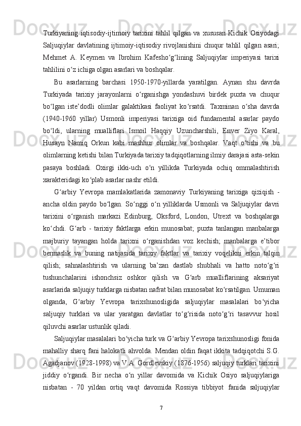 Turkiyaning   iqtisodiy-ijtimoiy   tarixini   tahlil   qilgan   va   xususan   Kichik   Osiyodagi
Saljuqiylar   davlatining   ijtimoiy-iqtisodiy   rivojlanishini   chuqur   tahlil   qilgan   asari;
Mehmet   A.   Keymen   va   Ibrohim   Kafesho g lining   Saljuqiylar   imperiyasi   tarixiʻ ʻ
tahlilini o z ichiga olgan asarlari va boshqalar.	
ʻ
Bu   asarlarning   barchasi   1950-1970-yillarda   yaratilgan.   Aynan   shu   davrda
Turkiyada   tarixiy   jarayonlarni   o rganishga   yondashuvi   birdek   puxta   va   chuqur	
ʻ
bo lgan   iste’dodli   olimlar   galaktikasi   faoliyat   ko rsatdi.   Taxminan   o sha   davrda	
ʻ ʻ ʻ
(1940-1960   yillar)   Usmonli   imperiyasi   tarixiga   oid   fundamental   asarlar   paydo
bo ldi,   ularning   mualliflari   Ismoil   Haqqiy   Uzuncharshili,   Enver   Ziyo   Karal,
ʻ
Husayn   Namiq   Orkun   kabi   mashhur   olimlar   va   boshqalar.   Vaqt   o tishi   va   bu	
ʻ
olimlarning ketishi bilan Turkiyada tarixiy tadqiqotlarning ilmiy darajasi asta-sekin
pasaya   boshladi.   Oxirgi   ikki-uch   o n   yillikda   Turkiyada   ochiq   ommalashtirish	
ʻ
xarakteridagi ko plab asarlar nashr etildi.	
ʻ
G arbiy   Yevropa   mamlakatlarida   zamonaviy   Turkiyaning   tarixiga   qiziqish  	
ʻ -
ancha   oldin   paydo   bo lgan.   So nggi   o n   yilliklarda   Usmonli   va   Saljuqiylar   davri	
ʻ ʻ ʻ
tarixini   o rganish  	
ʻ markazi   Edinburg,   Oksford,   London,   Utrext   va   boshqalarga
ko chdi.   G arb   -   tarixiy   faktlarga   erkin   munosabat;   puxta   tanlangan   manbalarga	
ʻ ʻ
majburiy   tayangan   holda   tarixni   o rganishdan   voz   kechish;   manbalarga   e’tibor	
ʻ
bermaslik   va   buning   natijasida   tarixiy   faktlar   va   tarixiy   voqelikni   erkin   talqin
qilish;   sahnalashtirish   va   ularning   ba’zan   dastlab   shubhali   va   hatto   noto g ri	
ʻ ʻ
tushunchalarini   ishonchsiz   oshkor   qilish   va   G arb   mualliflarining   aksariyat	
ʻ
asarlarida saljuqiy turklarga nisbatan nafrat bilan munosabat ko rsatilgan. Umuman	
ʻ
olganda,   G arbiy   Yevropa   tarixshunosligida   saljuqiylar   masalalari   bo yicha	
ʻ ʻ
saljuqiy   turklari   va   ular   yaratgan   davlatlar   to g risida   noto g ri   tasavvur   hosil	
ʻ ʻ ʻ ʻ
qiluvchi asarlar ustunlik qiladi.
Saljuqiylar masalalari bo yicha turk va G arbiy Yevropa tarixshunosligi fonida	
ʻ ʻ
mahalliy sharq   fani halokatli ahvolda. Mendan oldin faqat ikkita tadqiqotchi S.G.
Agadjanov (1928-1998) va V.A. Gordlevskiy (1876-1956) saljuqiy turklari tarixini
jiddiy   o rgandi.   Bir   necha   o n   yillar   davomida   va   Kichik   Osiyo   saljuqiylariga	
ʻ ʻ
nisbatan   -   70   yildan   ortiq   vaqt   davomida   Rossiya   tibbiyot   fanida   saljuqiylar
7 